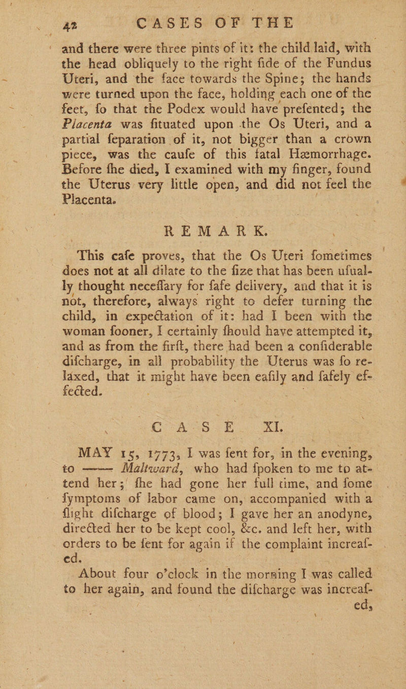 ‘ and there were three pints of it: the child laid, with the head obliquely to the right fide of the Fundus Uteri, and the face towards the Spine; the hands were turned upon the face, holding each one of the feet, fo that the Podex would have prefented; the Placenta was fituated upon the Os Uteri, and a partial feparation of it, not bigger than a crown piece, was the caufe of this fatal Hemorrhage. Before fhe died, I examined with my finger, found the Uterus very little open, and did not icel the Placenta. | REMARK. ‘This cafe proves, that the Os Uteri fometimes | ~ does not at all dilate to the fize that has been ufual- ly thought neceflary for fafe delivery, and that it is not, therefore, always right to defer turning the child, in expedtation of it: had I been with the woman fooner, I certainly fhould have attempted it, and as from the firft, there had been a confiderable _ difcharge, in all probability the Uterus was fo re- laxed, that it igs have been sme: and ea ef- feéted. ao Ask oT MAY 15, 1773, I was fent for, in the evening, — to —-— Maliward, who had fpoken to me to at- tend her;' fhe had gone her full time, and fome fymptoms of labor came on, accompanied with a - flight difcharge of blood; I gave her an anodyne, directed her to be kept cool, &amp;c. and left her, with orders to be fent for again if the Sauieuee increaf- ed. About four o ‘clock in the morning I was s called. to her again, and foynd the difcharge was increaf- ed,