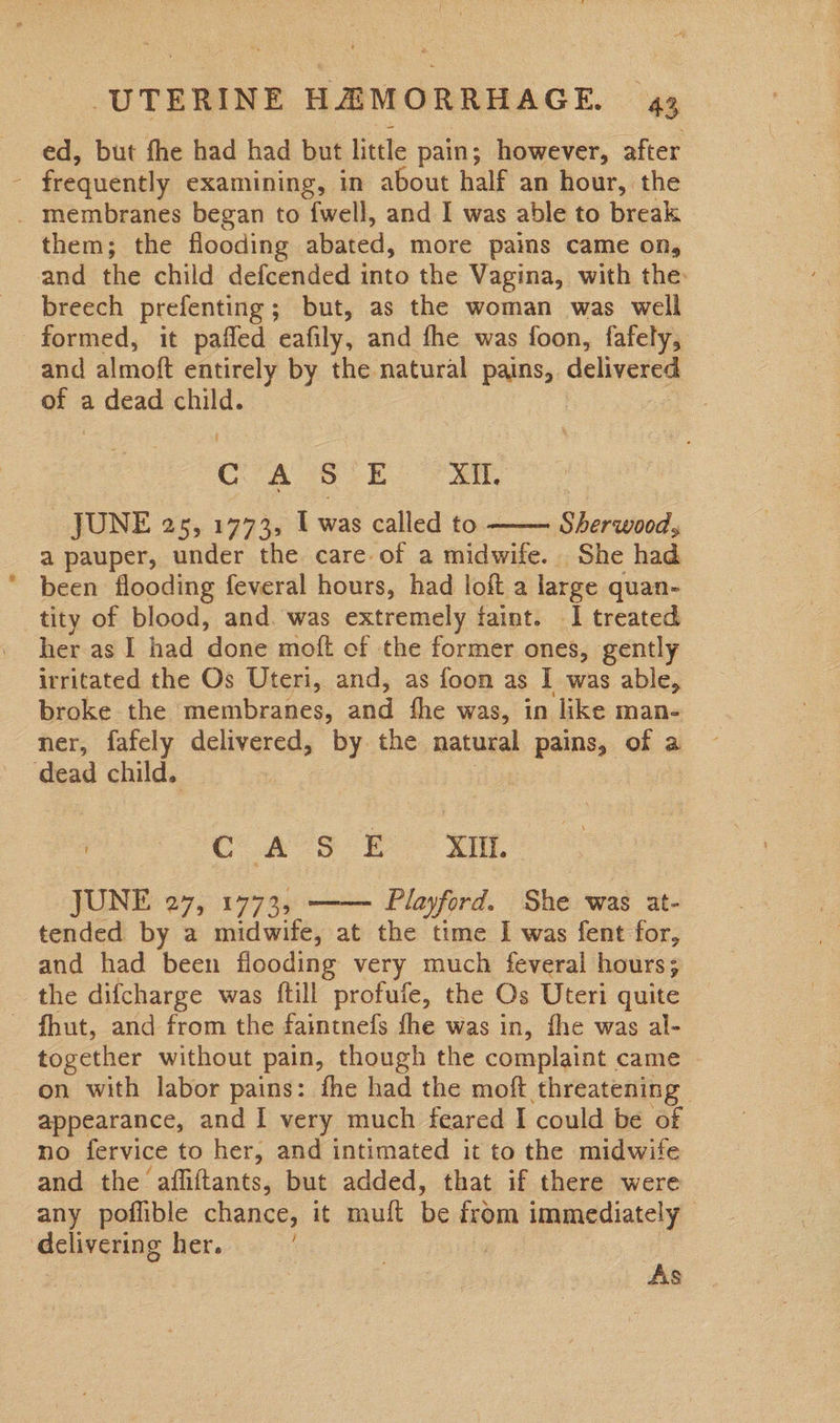 ed, but fhe had had but little pain; however, after : frequently examining, in about half an hour, the _ membranes began to f{well, and I was able to break them; the flooding abated, more pains came on, and the child defcended into the Vagina, with the: breech prefenting; but, as the woman was well formed, it pafled eafily, and fhe was foon, fafely, and almoft entirely by the natural cgi delivered ide a dead child. CASE XI. JUNE 25, 1773, I was called to Sherwood, a pauper, under the care of a midwife. She had been flooding feveral hours, had loft a large quan- tity of blood, and. was extremely faint. 1 treated her as I had done moft of the former ones, gently irritated the Os Uteri, and, as foon as I was able, broke the membranes, aud fhe was, in like man- ner, fafely delivered, by the natural pains, of a dead child. : .  CoA CS BT. JUNE O75 17734 Playford. She was at- tended by a midwife, at the time I was fent for, and had been flooding very much feveral hours; the difcharge was ftill profufe, the Os Uteri quite - fhut, and from the faintnefs fhe was in, fhe was al- together without pain, though the complaint came on with labor pains: fhe had the moft threatening appearance, and I very much feared I could be of no fervice to her, and intimated it to the midwife and the afliftants, but added, that if there were any poffible chance, it mutt be from immediately — delivering her.  AS