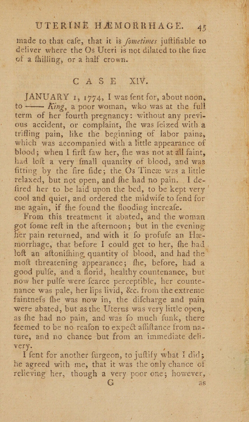 sf). Ase aS Sines , i ie ee inade to that cafe, that it is /ometimes jultifiable to deliver where the Os Uteri is not dilated to the fize of a fhilling, or a half crown. - | | CASE Se JANUARY 1, 1774, I was fent for, about noon, to - King, a poor woman, who ae at the full term of her fourth pregnancy: without any previ- ous accident, or complaint, fhe was jieized witha trifling pain, like the beginning of labor pains, which was accompanied with a little appearance of blood; when I firft faw her, fhe was not at all faint, had lof a very fmall quantity of blood, and wag fitting by the fire fide; the Os Tince was a little relaxed, but not open, and fhe had no pain. . I de-  cool and quiet, and ordered the midwife to fend for me again, if fhe found the flooding increafe. From this treatment it abated, and the woman got fome reft in the afternoon; but in the evening er pain returned, and with it fo profufe an He- morrhage, that before I could get to her, fhe had, moft threatening appearance; fhe, before, had a _ now her pulfe were {fcarce perceptible, her counte- nance was pale, her lips livid, &amp;c. from the extreme faintnefs fhe was now in, the difcharge and pain were abated, but asthe Uterus was very little open, as fhe had no pain, and was fo much funk, there ture, and no chance but from an immediate deli- very. ig e I fent for another fargeon, to juftify what I did; he agreed with me, that it was the only chance of te her, though a very poor one; however, as ‘ Sic 7g sae y pao rsee = ben Wetientip SARS: : Fe Pg a ne Mite Is ASE eM   Be a ccs