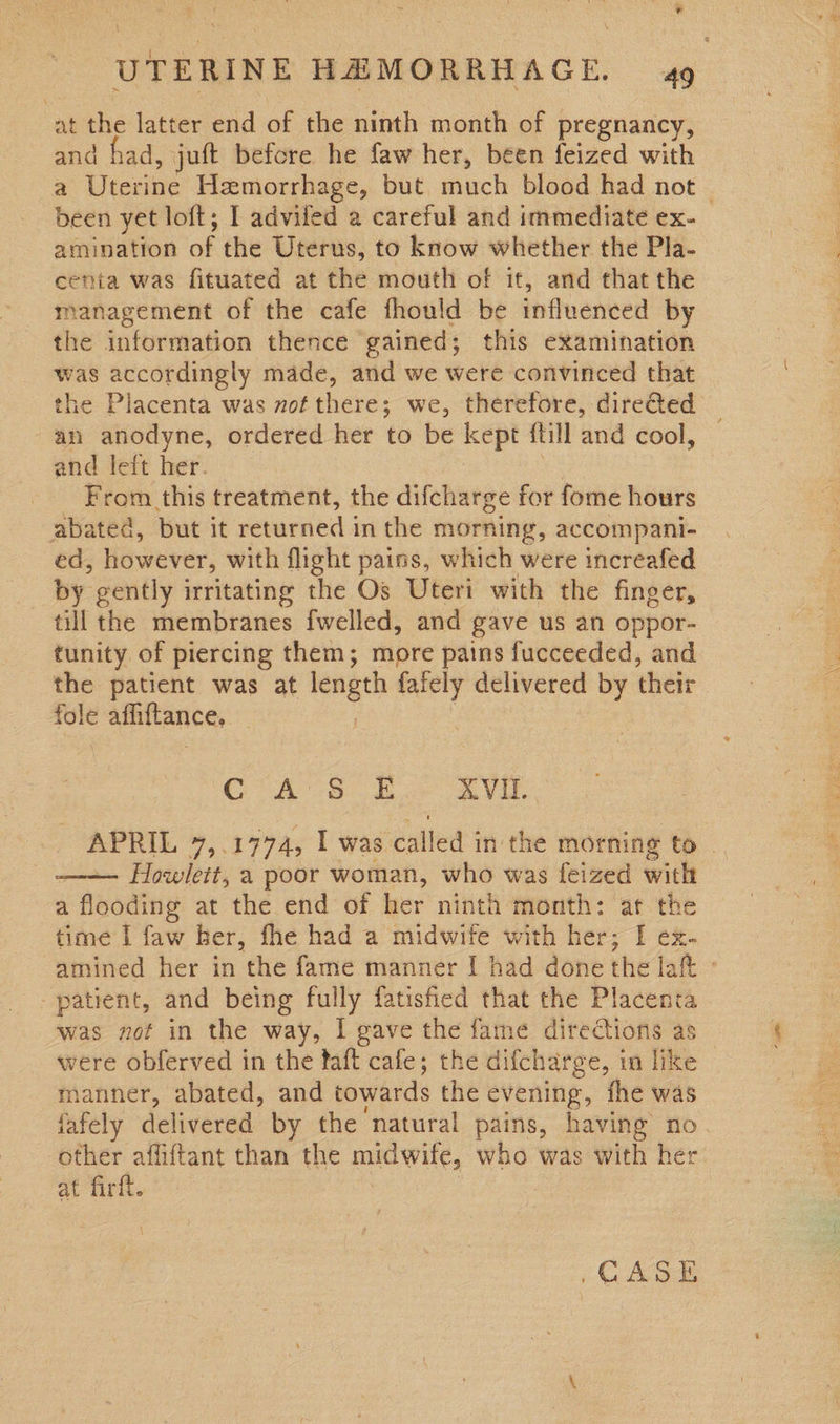 at the latter end of the ninth month of pregnancy, and had, juft before he faw her, been feized with a Uterine Hemorrhage, but much blood had not — been yet loft; I adviled a careful and immediate ex- amination of the Uterus, to know whether the Pla- centa was fituated at the mouth of it, and that the management of the cafe fhould be influenced by the information thence gained; this examination was accordingly made, and we were convinced that the Placenta was mof there; we, therefore, dire@ed _ an anodyne, ordered her to be kept {till and cool, — and left her. From this treatment, the difcharge for fome hours abated, but it returned in the morning, accompani- ed, however, with flight pains, which were increafed by gently irritating the Os Uteri with the finger, till the membranes fwelled, and gave us an oppor- tunity of piercing them; more pains fucceeded, and the patient was at length faiely delivered by their fole anivance, CAS £ AVI, es oy 7ae t was eatled | in the morning to . Howlett, a poor woman, who was feized with a Abodiny at the end of her ninth month: at the time I faw her, fhe had a midwife with her; I ex- amined her in the fame manner I had done the lah patient, and being fully fatisfied that the Placenta was not in the way, I gave the fame directions as were obferved in the faft cafe; the difcharge, in like manner, abated, and towards the evening, the was jafely delivered by the natural pains, having no other affiftant than the midwife, who was with her at firft. 