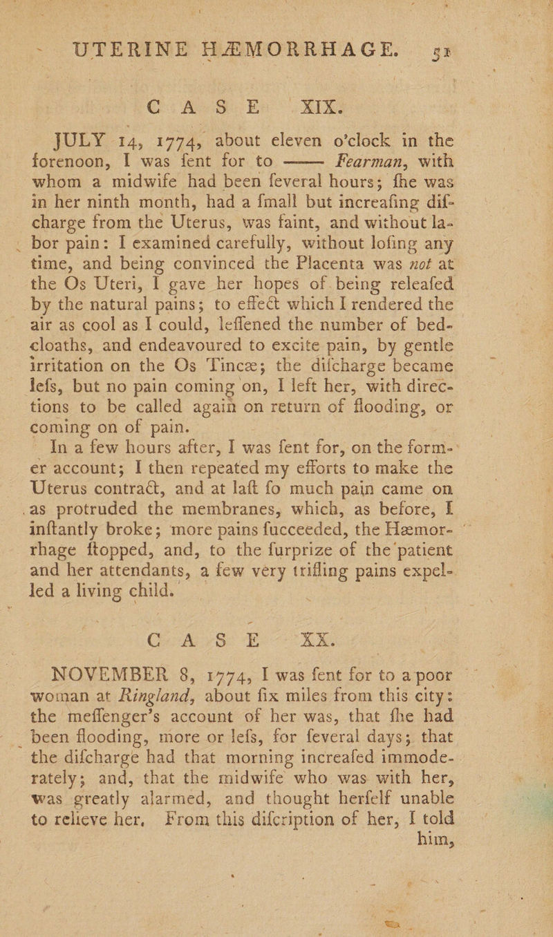 Cs A Ea RE: JULY 14, 1774, about eleven o’clock in the forenoon, I was fent for to Fearman, with whom a midwife had been feveral hours; fhe was in her ninth month, had a {mall but increafing dif- _ charge from the Uterus, was faint, and without la- _ bor pain: I examined carefully, without lofing any time, and being convinced the Placenta was mot at the Os Uteri, 1 gave her hopes of.being releafed by the natural pains; to effect which I rendered the air as cool as I could, leflened the number of bed-_ cloaths, and endeavoured to excite pain, by gentle irritation on the Os Tince; the difcharge became tefs, but no pain coming on, I left her, with direc- tions to be called again on return of flooding, or coming on of pain. In a few hours after, I was fent for, on the form-: er account; I then repeated my efforts to make the Uterus contratt, and at laft fo much pain came on as protruded the membranes, which, as before, I inftantly broke; more pains fucceeded, the Heemor- © rhage ftopped, and, to the furprize of the patient and her attendants, a few very trifling pains expel- led a living child.  GA va Boe NOVEMBER 8, 1774, I was fent for to a poor ~ woman at Ringland, about fix miles from this city: the meffenger’s account of her was, that fhe had _ been flooding, more or lefs, for feveral days; that the difcharge had that morning increafed immode- rately; and, that the midwife who was with her, was oreatly alarmed, and thought herfelf unable to relicve her, From this difcription of her, I told him,