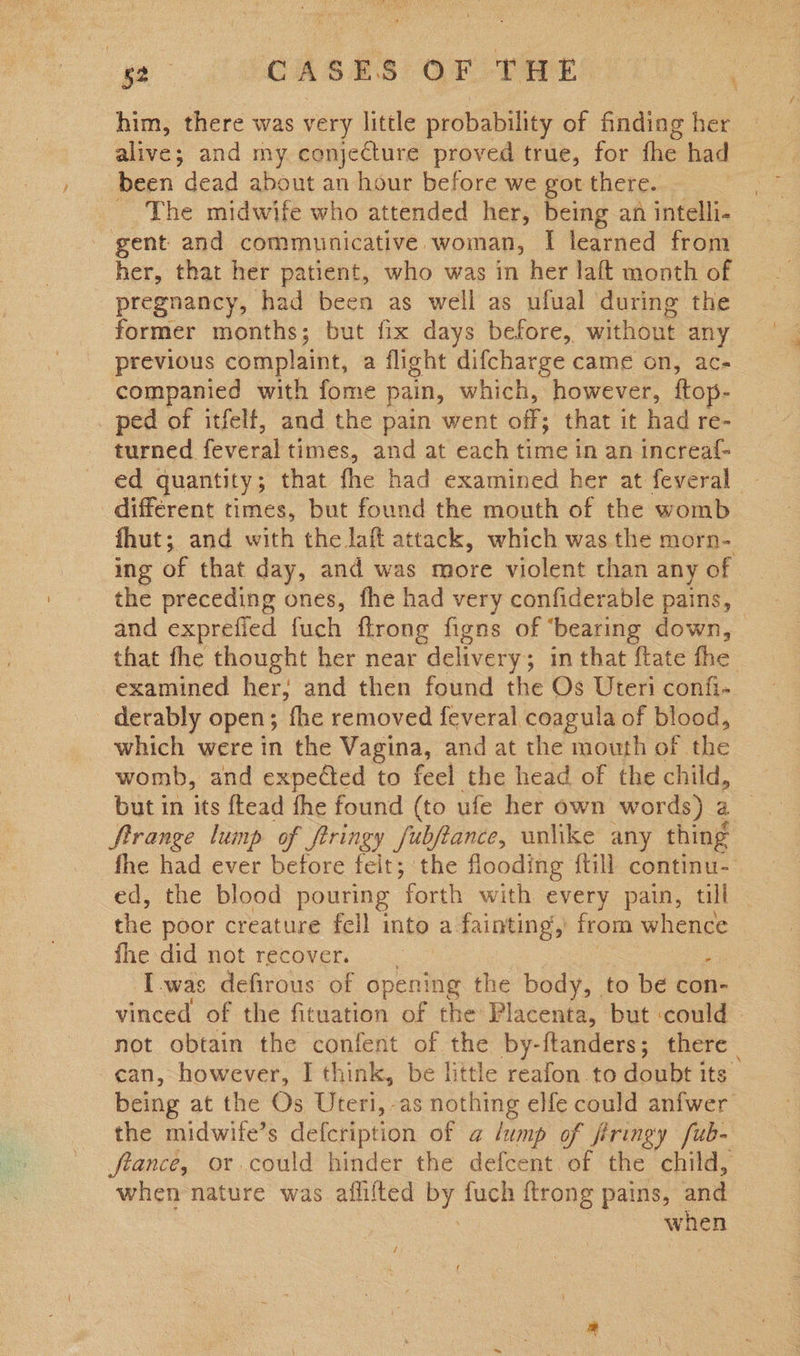 ge CASES OF -THE a ‘ him, there was very little probability of finding bee alive; and my conjecture proved true, for fhe had been dead about an hour before we got there. | The midwife who attended her, being an intelli- gent and communicative woman, I learned from her, that her patient, who was in her laft month of pregnancy, had been as well as ufual during the former months; but fix days before, without any previous complaint, a flight difcharge came on, ac- companied with fome pain, which, however, ftop- _ ped of itfelf, and the pain went off; that it had re- turned. feveral times, and at each disie in an increa{- ed quantity; that fhe had examined her at feveral - different times, but found the mouth of the womb fhut; and with the laft attack, which was the morn- ing of that day, and was more violent than any of the preceding ones, fhe had very confiderable pains, and exprefied fuch ftrong figns of ‘bearing down, that fhe thought her near delivery ; in that {tate fhe examined her, and then found the Os Uteri confi- _ derably open; fhe removed feveral coagula of blood, which were in the Vagina, and at the mouth of. the womb, and expected to feel the head of the child, but in its ftead the found (to ufe her own words) a Strange lump of frringy fubfiance, unlike any thing fhe had ever before felt; the flooding {till continu. ed, the blood pouring forth with every pain, till the poor creature fell into a fainting, from whence fhe did not recover. Iwas defirous of opening the body, to be con- vinced of the fituation of the Placenta, but could not obtain the confent of the by-ftanders; there can, however, I think, be little reafon to doubt its being at the Os Uteri, as nothing elfe could anfwer the midwife’s defeription of a lump of firingy fub- france, or could hinder the defcent of the child, when nature was aflifted a fuch {trong pains, and when 4