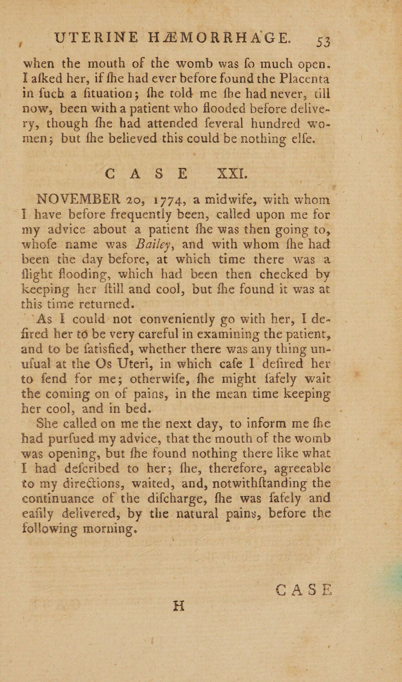 when the mouth of the womb was fo much open. I afked her, if fhe had ever before found the Placenta in fuch a fituation; fhe told me fhe had never, till - now, been witha patient who flooded before delive- ry, though fhe had attended feveral hundred wo- men; but fhe believed this could be nothing elfe. CASE XXI. NOVEMBER 10% 1774, a midwife, with ae . “] have before frequently been, called upon me for my advice about a patient fhe was then going to, whofe name was Bailey, and with whom fhe had been the day before, at which time there was a flight flooding, which had been then checked by keeping her {till and cool, but the found it was at this time returned. “As I could: not conveniently go with her, I de: | fired her to be very careful in examining the patient, and to be fatisfied, whether there was any thing un- . ufual at the Os Uteri, in which cafe I defired her to fend for me; otherwife, fhe might fafely wait the coming on of pains, in the mean time keeping her cool, and in bed. She called on me the next day, to inform me fhe _ had purfued my advice, that the mouth of the womb was opening, but fhe found nothing there like what I had defcribed to her; fhe, therefore, agreeable to my directions, waited, and, notwith{tanding the continuance of the difcharge, fhe was fately and eafily delivered; by the natural pany, before the following morning.