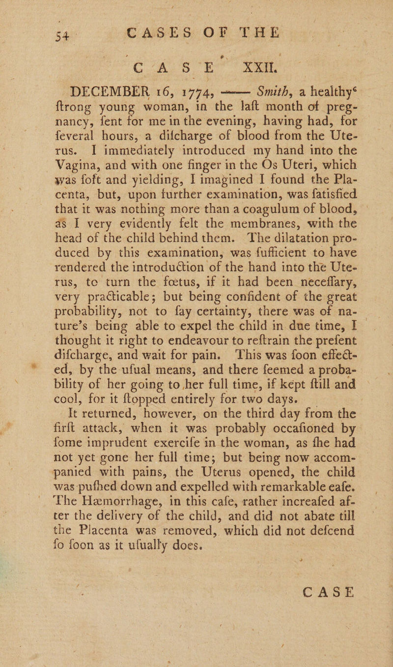 oe b, 3. i XXII DECEMBER 16, 17745 —— Smith, a “healeiys | ftrong young woman, in the laft month of preg- nancy, fent for me in the evening, having had, for feveral hours, a difcharge of blood from the Ute- rus. I immediately introduced my hand into the Vagina, and with one finger in the Os Uteri, which was foft and yielding, I imagined I found the Pla- centa, but, upon further examination, was fatisfied that it was nothing more than a coagulum of blood, as I very evidently felt the membranes, with the head of the child behindthem. The dilatation pro- duced by this examination, was fufficient to have rendered the introduction of the hand into the Ute- rus, te turn the foetus, if it had been neceflary, very practicable; but being confident of the great probability, not to fay certainty, there was of na- thought it right to endeavour to reftrain the prefent _difcharge, and wait for pain. This was foon effecd- ed, by the ufual means, and there feemed a proba- bility of her going to her full time, if kept ftill and — cool, for it {topped entirely for two days. | It returned, however, on the third day from the firft attack, when it was probably occafioned by fome imprudent exercife in the woman, as fhe had not yet gone her full time; but being now accom- panied with pains, the Uterus opened, the child was pufhed down and expelled with remarkable eafe. The Hemorrhage, in this cafe, rather increafed af- ter the delivery of the child, and did not abate till the Placenta was removed, which did not defcend fo foon as it ufually ODES eo