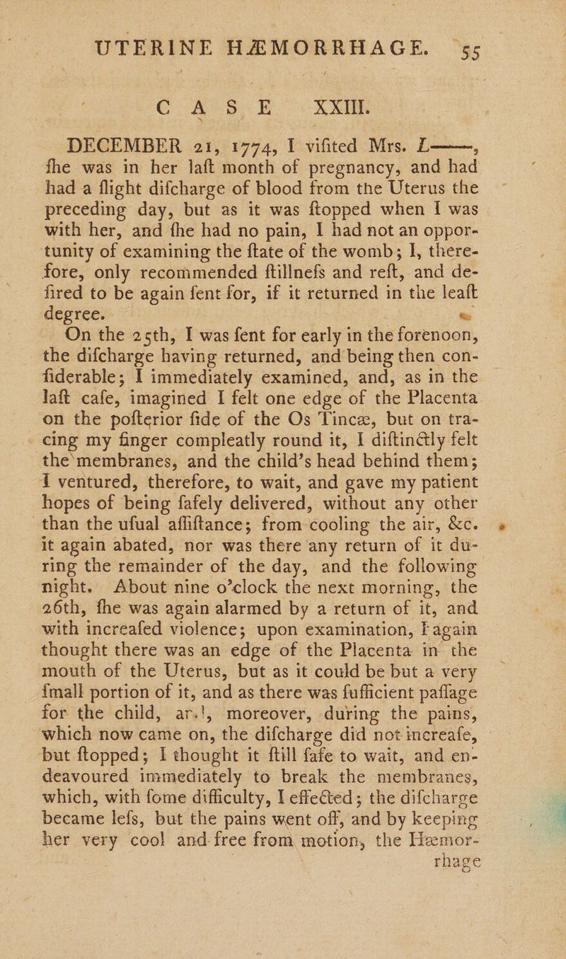 GC A§, Xx DECEMBER a1, 1774, I vifited Mrs. L——, fhe was in her laft month of pregnancy, and had had a flight difcharge of blood from the Uterus the preceding day, but as it was ftopped when I was with her, and fhe had no pain, | had not an oppor- tunity of examining the ftate of the womb; I, there- fore, only recommended ftillnefs and reft, and de- fired to be again fent for, if it returned in the leaft degree. te On the 25th, I was fent for early in the forenoon, the difcharge having returned, and being then con- fiderable; I immediately examined, and, as in the © laft cafe, imagined I felt one edge of the Placenta on the pofterior fide of the Os Tince, but on tra- cing my finger compleatly round it, I diftingly felt the‘membranes, and the child’s head behind them; { ventured, therefore, to wait, and gave my patient hopes of being fafely delivered, without any other than the ufual affiftance; from cooling the air, &amp;c. it again abated, nor was there any return of it du- ring the remainder of the day, and the following night. About nine o’clock the next morning, the 26th, fhe was again alarmed by a return of it, and with increafed violence; upon examination, Fagain thought there was an edge of the Placenta in the mouth of the Uterus, but as it could be but a very {mall portion of it, and as there was fufficient paflage for the child, ar.!, moreover, during the pains, which now came ve the difcharge did not increafe, but ftopped; I thought it {till fafe to wait, and en- deavoured immediately to break the membranes, which, with fome difficulty, l effected; the difcharge became lefs, but the pains went off, and by keeping her very cool and free from motion, the Hzmor- : rhage 