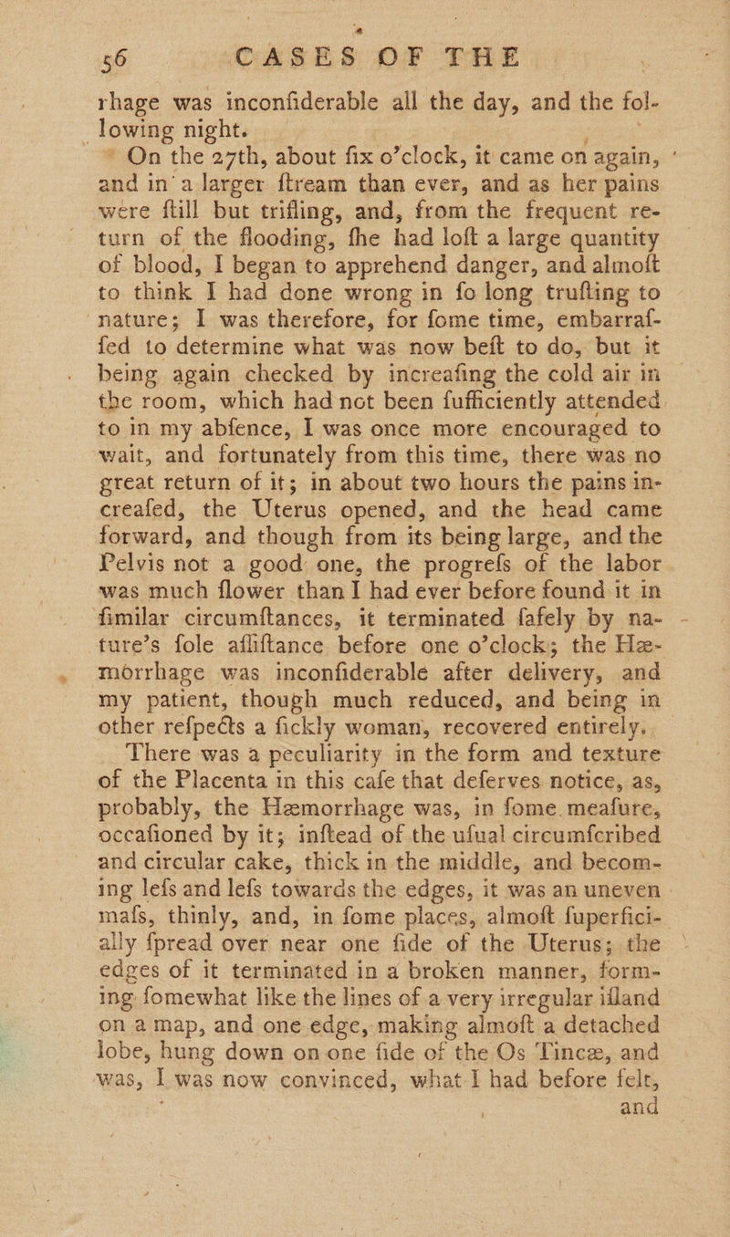 rhage was inconfiderable all the day, and ine tol- : lowe night. ' On the 27th, about fix o Be it came on again, ° and ina larger {tream than ever, and as her pains were ftill but trifling, and, from the frequent re- turn of the flooding, fhe had loft a large quantity of blood, I began to apprehend danger, and almoit to think I had done wrong in fo long trufling to nature; I was therefore, for fome time, embarraf- fed to determine what was now beit to do, but it being again checked by increafing the cold air in the room, which had not been fufficiently attended. to in my abfence, I was once more encouraged to wait, and fortunately from this time, there was no great return of it; in about two hours the pains in- creafed, the Uterus opened, and the head came forward, and though from its being large, and the Pelvis not a good one, the progrefs of the labor was much flower than I had ever before found it in fimilar circumftances, it terminated fafely by na- ture’s fole afliftance before one o’clock; the Ha- morrhage was inconfiderable after delivery, and my patient, though much reduced, and being in other refpects a fickly woman, recovered entirely, — There was a peculiarity in the form and texture of the Placenta in this cafe that deferves notice, as, probably, the Hemorrhage was, in fome. mealfure, occafioned by it; inftead of the ufual circumfcribed and circular cake, thick in the middle, and becom- ing lefs and lefs towards the edges, it was an uneven » mafs, thinly, and, in fome places, almoft fuperfici- _ ally {pread over near one fide of the Uterus; the edges of it terminated in a broken manner, form- ing fomewhat like the lines of a very irregular ifland on amap, and one edge, making almoft a detached lobe, hung down on one fide of the Os Tince, and was, I was now convinced, what I had before felt, and