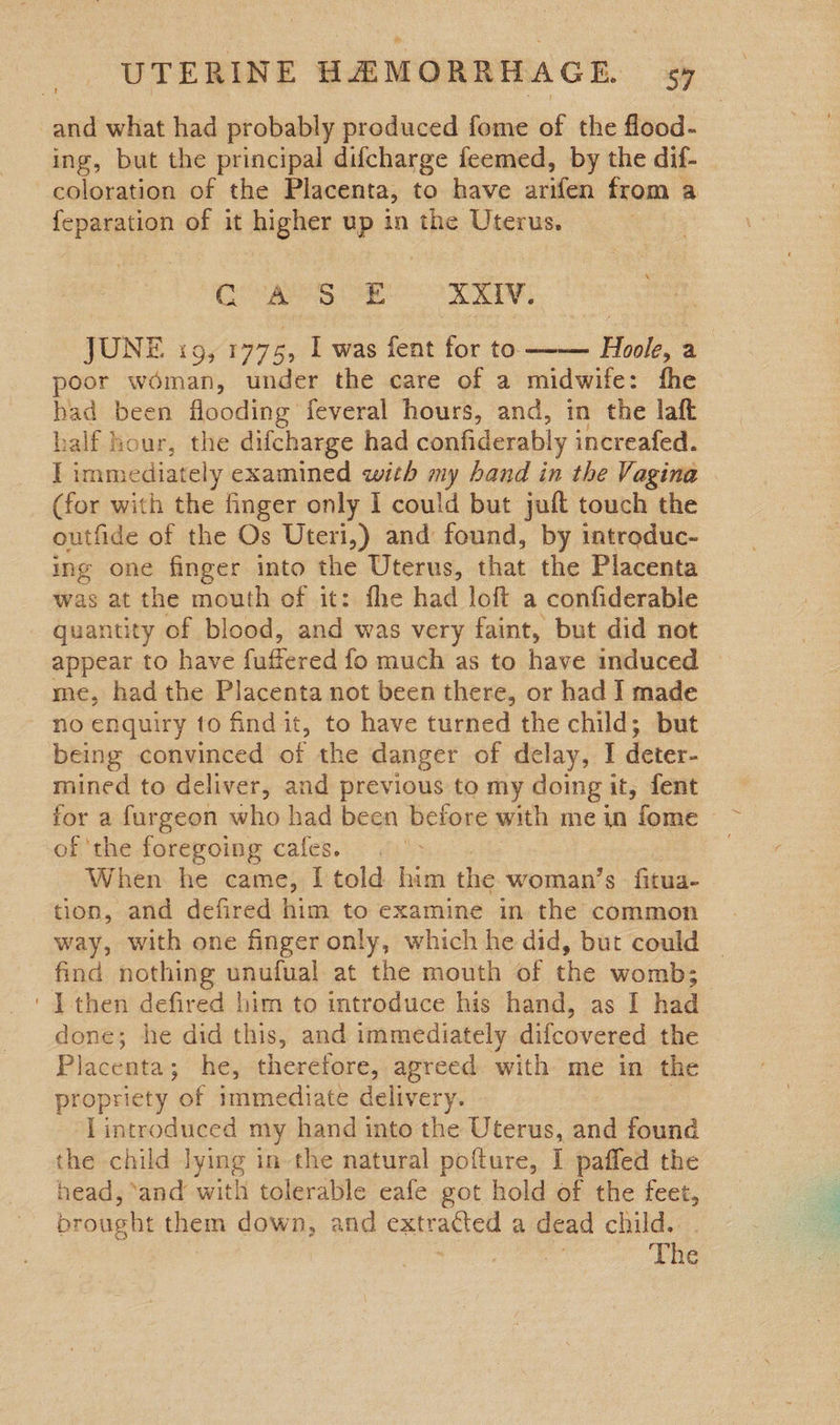 and what had probably produced fome of the flood- ing, but the principal difcharge feemed, by the dif- coloration of the Placenta, to have arifen from a feparation of it higher up in the Uterus. GORA AIT  JUNE i9, 1775, I was fent for to. Hoole, a poor woman, under the care of a midwife: fhe bad been flooding feveral hours, and, in the laft half hour, the difcharge had confiderably increafed. I immediately examined with my band in the Vagina (for with the finger only 1 could but juft touch the outfide of the Os Uteri,) and found, by introduc- ing one finger into the Uterus, that the Placenta was at the mouth of it: the had loft a confiderable quantity of blood, and was very faint, but did not appear to have fuffered fo much as to have induced — me, had the Placenta not been there, or had I made no enquiry to find it, to have turned the child; but being convinced of the danger of delay, I deter- mined to deliver, and previous to my doing it, fent of ‘the foregoing cafes. 6 > When. he came, I told him ic woman’s fitua- tion, and defired him to examine in the common way, with one finger only, which he did, but could | find nothing unufual at the mouth of the womb;_ ' IT then defired him to introduce his hand, as I had done; he did this, and immediately difcovered the Placenta; he, therefore, agreed with me in the propriety of immediate delivery. Lintroduced my hand into the Uterus, and found the child lying in-the natural pofture, I paffed the head, ‘and with tolerable eafe got hold of the feet, brought them down, and catracicll a dead child. The 