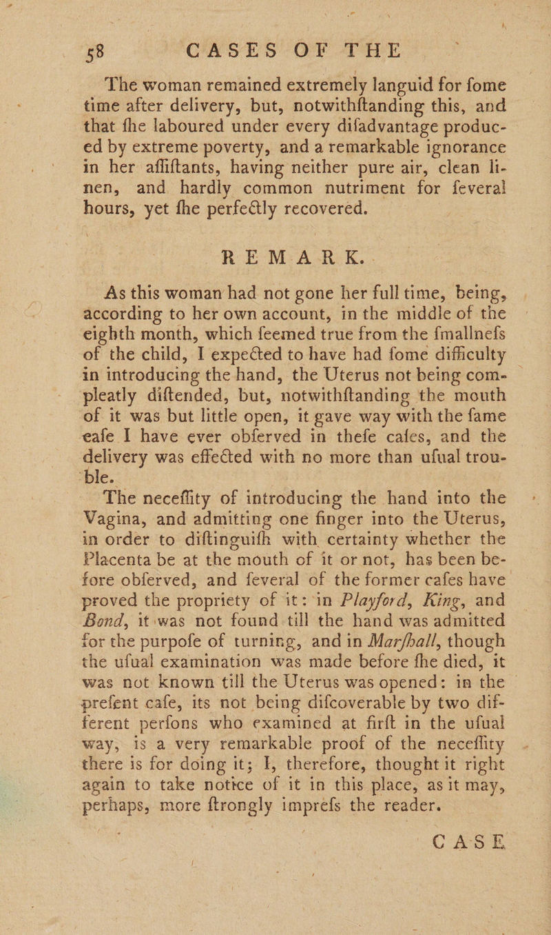 58 CASES OF THE The woman remained extremely languid for fome time after delivery, but, notwithftanding this, and that fhe laboured under every difadvantage produc- ed by extreme poverty, and a remarkable ignorance in her affiftants, having neither pure air, clean li- nen, and hardly common nutriment for fevera!l ee yet fhe perfectly recovered. REMARK. As this woman had not gone her full time, being, according to her own account, in the middle of the eighth month, which feemed true from the fmallnefs of the child, 1 expected to have had fome difficulty in introducing the hand, the Uterus not being com. | pleatly diftended, but, ‘notwithftanding the mouth of it was but little open, it gave way with the fame eafe I have ever obferved in thefe cafes, and the mies was effected with no more than ufual trou- ble. The neceffity of introducing the hand into the Vagina, and admitting one finger into the Uterus, in order to diftinguifh with certainty whether the Placenta be at the mouth of it or not, has been be- fore obferved, and feveral of the former cafes have proved the propriety of it: in Playford, King, and Bond, it was not found till the hand was admitted tor the purpofe of turning, and in Mar/ball, though the ufual examination was made before fhe died, it was not known till the Uterus was opened: im the | prefent cafe, its not being difcoverable by two dil- ferent perfons who examined at firft in the ufual way, is a very remarkable proof of the neceflity there is for doing it; I, therefore, thought it right again to take nottce of it in this place, as it may, perhaps, more ftrongly imprefs the reader.