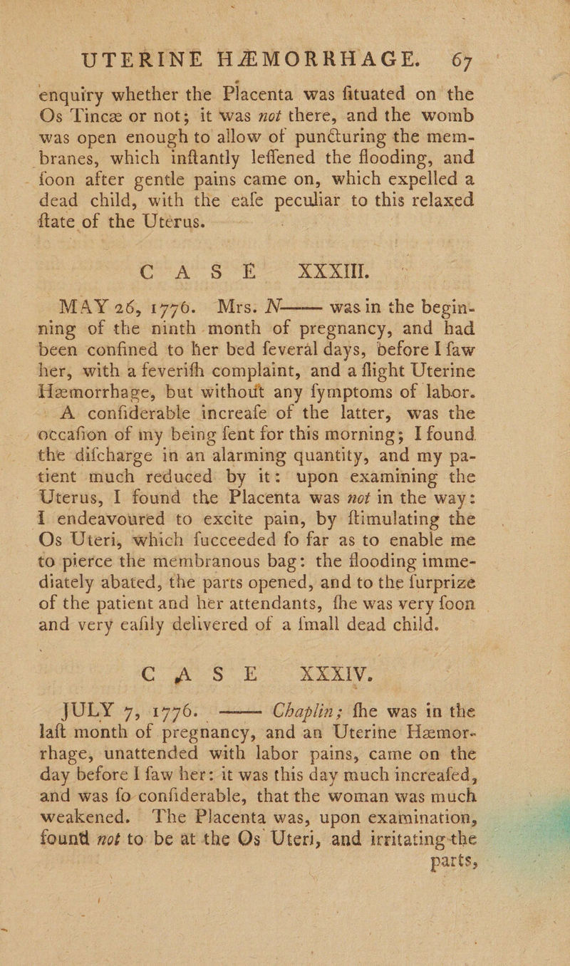 enquiry whether the Placenta was fituated on the Os Tince or not; it was not there, and the womb was open enough to allow of puncturing the mem- branes, which inflantly leffened the flooding, and - foon after gentle pains came on, which expelled a dead child, with the eafe peer to this relaxed ftate of the Uterus. CoA SS OE XX XIAT. MAY 26, 1776. Mrs. N. was in the begin- ning of the ninth month of pregnancy, and had been confined to her bed feveral days, before I faw her, with a feverifh complaint, and a flight Uterine Hemorrhage, but without any fymptoms of labor. . A confiderable increafe of the latter; was the  the difcharge in an alarming quantity, and my pa- tient much reduced by it: upon examining the Uterus, I found the Placenta was zot in the way: i endeavoured to excite pain, by ftimulating the Os Uteri, which fucceeded fo far as to enable me to pierce the membranous bag: the flooding imme- diately abated, the parts opened, and to the furprize of the patient and her attendants, fhe was very foon _ and very eafily delivered of a {mall dead child. Cf Sf here JULY 47, 1776. ——— Chaplin; the was in the lait month of pregnancy, and an Uterine Hamor- rhage, unattended with labor pains, came on the day before I faw her: it was this day much increafed, and was fo confiderable, that the woman was much weakened. The Placenta was, upon examination,   parts,