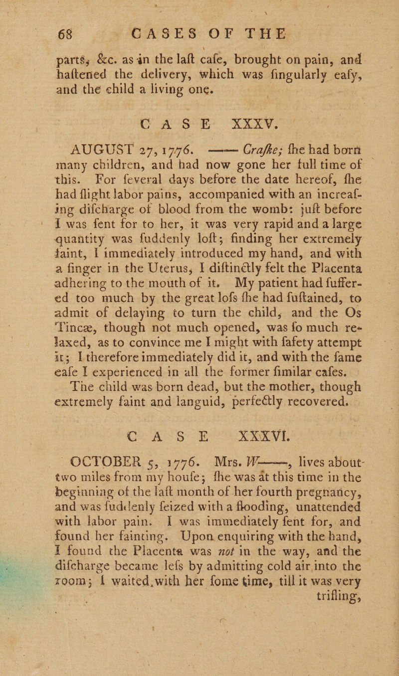  parté; &amp;c. as in the laft cafe, brought on pain, and haftened the delivery, which was Peauleng eafy, and the child a living one. 3 CA SE: XXXV. ~ AUGUST 27,1776. —— Grafke; fhe had bortt many children, and had now gone her full time of — this. For feveral days before the date hereof, fhe had flight labor pains, accompanied with an increaf- ing difcharge of blood from the womb: jult before I was fent for to her, it was very rapid and a large quantity was fuddenly loft; finding her extremely faint, | immediately introduced my hand, and with a finger in the Uterus, | diftindtly felt the Placenta adhering to the mouth of it. My patient had fuffer- ed too much by the great lofs fhe had fuftained, to admit of delaying to turn the child, and the Os ‘Vince, though not much opened, was fo much re« laxed, as to convince me I might with fafety attempt ae: I therefore immediately did it, and with the fame eafe I experienced in all the former fimilar cafes. The child was born dead, but the mother, though extremely faint and Tanguid, perfeétly recovered. Con o £ XXXVI. OCTOBER 5, 1776. Mrs. W——, lives about: two miles from my houfe; fhe was at ue time in the beginning of the laft month of her fourth pregnancy, and was fuddenly feized with a flooding, unattended © with labor pain. I was immediately fent for, and | found her fainting. Upon enquiring with the hand, I found the Placenta was not in the way, and the difcharge became lefs by admitting cold air into the zoom; { waited,with her fome time, till it was very trifling, 