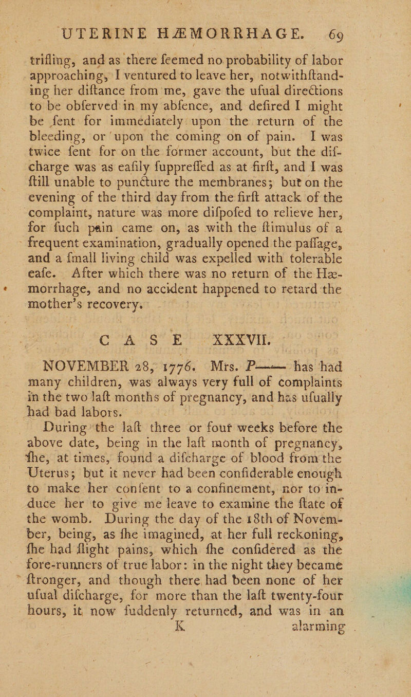 trifling, andas there feemed no probability of labor approaching, I ventured to leave her, notwith{tand- ing her diftance from me, gave the ufual directions to be obferved in my abfence, and defired I might be fent: for immediately upon the return of the bleeding, or upon the coming on of pain. I was twice fent for on the former account, but the dif- charge was as eafily fupprefled as at firlt, and I was {till unable to puncture the membranes; but on the evening of the third day from the firft attack of the complaint, nature was more difpofed to relieve her, for fuch pain came on, as with the ftimulus of a - frequent examination, gradually opened the paflage, and a {mall living child was expelled with tolerable eafe. After which there was no return of the He- morrhage, and no accident happened to retard the pale ie S penne ys Cte 8 E XXXVI. ‘NOVEMBER 285 cys. Mrs. P-——— ah! had many children, was always very full of complaints in the two laft months of pregnancy, and has bg | _ had bad labors. _ During’ the laft three or fout weeks before the above date, being in the laft month of pregnancy, fhe, at times, found a difcharge of blood from the ‘Uterus; but it never had been confiderable enough to make her conient to a confinement, nor to in- duce her to give me leave to examine ‘the {tate of the womb. During the day of the 18th of Novem- ber, being, as fhe imagined, at her full reckoning, fhe had flight pains, which fhe confidered as the fore-runners of true labor: in the night they became “ftronger, and though there, had been none of her ufual difcharge, for more than the laft twenty-four hours, it now fuddenly returned, and was in an alarming . 