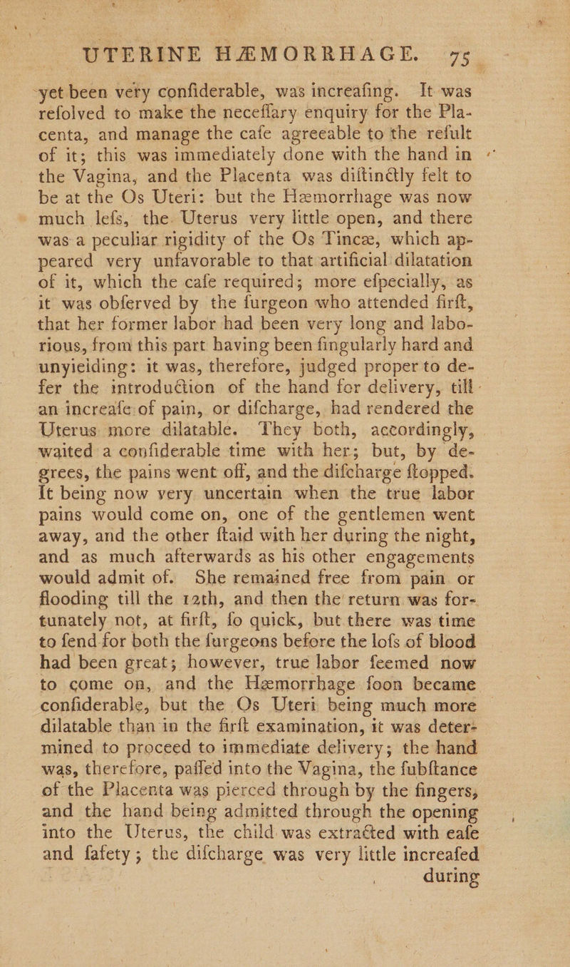 -yet been very confiderable, was increafing. It was refolved to make the neceflary enquiry for the Pla- centa, and manage the cafe agreeable to the refult the Vagina, and the Placenta was diltindtly felt to be at the Os Uteri: but the Hemorrhage was now much lefs, the Uterus very littl open, and there was a peculiar rigidity of the Os Tincze, which ap- peared very unfavorable to that artificial dilatation of it, which the cafe required; more efpecially, as it was obferved by the furgeon who attended firft, that her former labor had been very long and labo- rious, from this part having been fingularly hard and unyieiding: it was, therefore, judged proper to de- fer the introduction of the hand fer delivery, till: an increafe of pain, or difcharge, had rendered the waited a confiderable time with her; but, by de- grees, the pains went off, and the difeharge ftopped. It being now very uncertain when the true labor pains would come on, one of the gentlemen went away, and the other ftaid with her during the night, and as much afterwards as his other engagements would admit of. She remained free from pain or flooding till the 12th, and then the return was for- tunately not, at firft, fo quick, but there was time to fend for both the furgeons before the lofs of blood had been great; however, true labor feemed now to come on, and the Hemorrhage foon became eondrrable: but the Os Uteri being much more — dilatable than in the firft examination, it was deter- mined to proceed to immediate delivery; the hand was, therefore, pafled into the Vagina, the fubftance of the Placenta was pierced through by the fingers, and the hand being admitted through the opening into the Uterus, the child was extraéted with eafe and fafety; the difcharge was — little increafed Pasi.