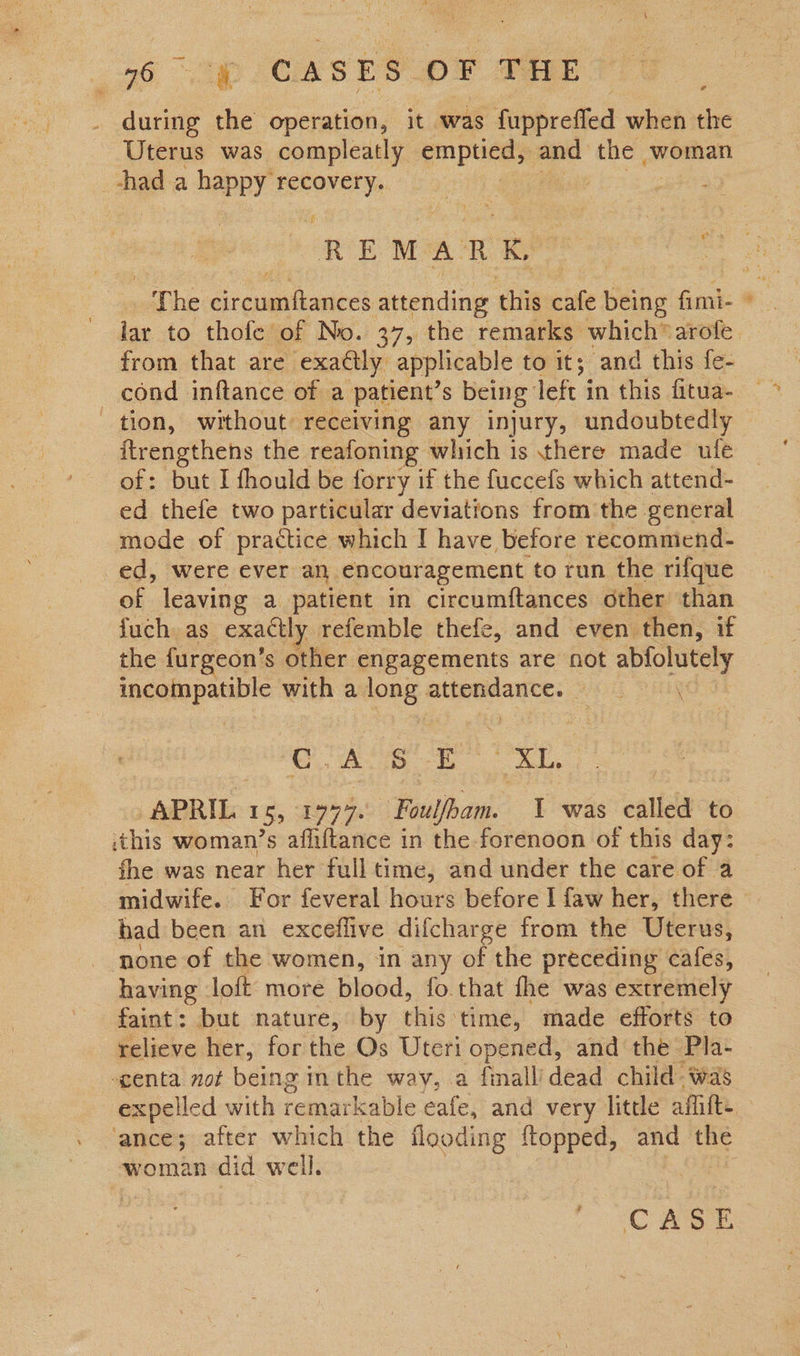 56 “2p CASES OF THE during the operation, it was fupprefled when the Uterus was compleatly enpuce® and the woman -had a happy an site | ¢ REMARK The Grelacbateds attending t this cafe baby fimi- * lar to thofe of No. 37, the remarks which®arofe. from that are exactly” applicable to it; and this fe- _ cond inftance of a patient’s being’ left i in this fitua- — tion, without receiving any injury, undoubtedly ftrengthens the reafoning which is there made ufe of: but I fhould be forry if the fuccefs which attend- ed thefe two particular deviations from the general mode of practice which I have before recommiend- ed, were ever an encouragement to run the rifque of leaving a patient in circumftances other than {uch as. exactly refemble thefe, and even then, if the furgeon’ 's other engagements are not eats ncaiapannl with a long attendance. 2 Ag! E XL, “APRIL. 155 19977. Foulfbam. I was called to this woman’s affiftance in the forenoon of this day: fhe was near her full time, and under the care of a midwife. For feveral hours before I faw her, there had been an excefflive difcharge from the Uterus, none of the women, in any of the preceding cafes, having loft more blood, fo.that fhe was extremely faint: but nature, by thig ‘time, made efforts to relieve her, for the Os Uteri opened, and the Pla- genta not being inthe way, a final’ dead child was expelled with remarkable eafe, and very little afitte ‘ance; after which the flooding {topped, and the woman did well.