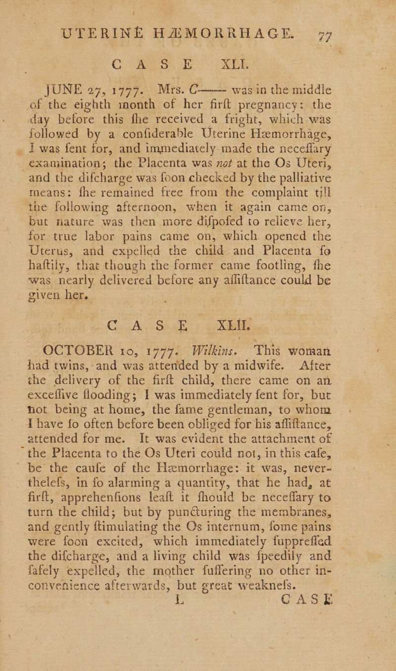 me woe : JUNE 27,1777. Mrs. C—— was in the middle of the eighth month of her firft pregnancy: the day before this fhe received a fright, which was followed by a confiderable Uterine Hemorrhage, _, Twas fent for, and immediately made the neceflary - examination; the Placenta was ot at the Os Uteri, and the difcharge was foon checked by the palliative means: fhe remained free from the complaint till the following afternoon, when it again came on, but nature was then more difpofed to relieve her, for true labor pains came on, which opened the Uterus, and expelled the child and Placenta fo haftily, that though the former came footling, the was nearly delivered before any ailiftance could be given Dake C. Ay S248 XEIL OCTOBER 10, 1777. Wilkins. This woman had twins, and was attended by a midwife. After the delivery of the firft child, there came on an exceffive flooding; I was immediately fent for, bur not being at home, the fame gentleman, to whom T have fo often before been obliged for his affiftance, attended for me. It was evident the attachment of the Placenta to the Os Uteri could not, in this cafe, be the caufe of the Hemorrhage:. it was, never- firft, apprehenfions leaft it fhould be neceflary to turn the child; but by punGuring the membranes, and gently ftimulating the Os internum, fome pains were foon excited, which immediately fupprefled the difcharge, and a living child was fpeedily and {ately expelled, the mother fuffering no other in- convenience afterwards, but great: ee L6 ; GA S E