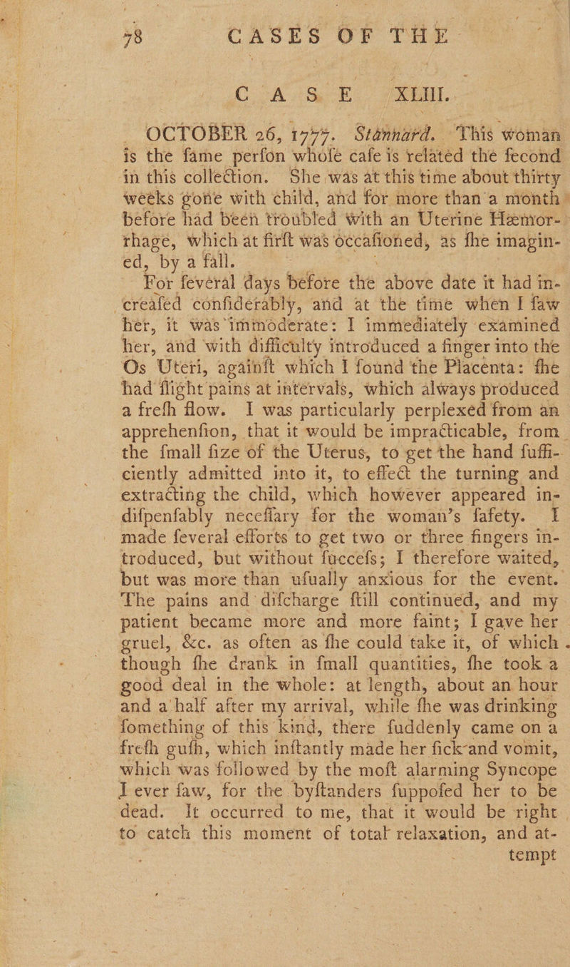 Lk SE Pea. OCTOBER 26, 177%. Stannard. This woman in this colleG@tion. She was at this time about thirty before had been troubled with an Uterine Hemor- rhage, which at firft was Sccalfoned, as fhe imagin- ed, by a fall. creafed confiderably, and at the time when I faw her, it was immoderate: I immediately - examined her, and with difficulty introduced a finger into the had flight pains at intervals, which always produced a frefh ow. I was particularly perplexed from an ciently admitted into it, to effect the turning and extracting the child, which however appeared in- difpenfably neceflary for the woman’s fafety. 1 _ made feveral efforts to get two or three fingers in- troduced, but without fuccefs; I therefore waited, The pains and difcharge ftill continued, and my grucl, &amp;c. as often as fhe could take it, of which though fhe drank in fmall quantities, the took a good deal in the whole: at length, about an hour and a‘half after my arrival, while fhe was drinking fomething of this kind, there fuddenly came on a frefh gufh, which inftantly made her fick-and vomit, I ever faw, for the byftanders fuppofed her to be to catch this moment of ‘total relaxation, and at-