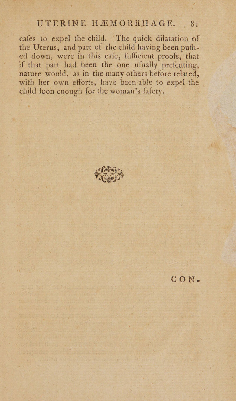cafes to expel the child. ‘The quick dilatation of the Uterus, and part of the child having been pufh- ed down, were in this cafe, fufficient proofs, that if that part had been the one ulually prefenting, nature would, as in the many others before related, with her own efforts, have been able to expel the child foon enough for the woman’s fafety. yofsliaie, TOG CON.