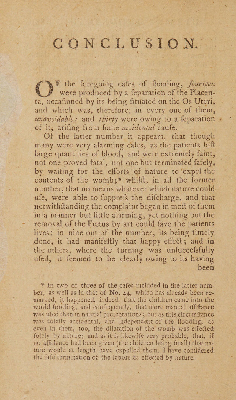 1 - &amp; ij z -s ' @  : . &amp; F the foregoing cafes of flooding, fourteen a §# were produced bya feparation of the Placen- ta, occafioned by its being fituated on the Os Uteri, and which was, shieretore: in every one of them, — unavoidable; and thirty were owing to a feparation + of it, arifing from fome accidental caule. | O! the latter number it appears, that though many were very alarming cafes, as the patients loft large quantities of blood, and were extremely faint, not one proved fatal,. not one but terminated fafely, by waiting for the ‘efforts ef nature to ‘expel the contents of the wotnb;* ett. in all the former number, that no means cous which nature could | ufe, were able to fuppreis the difcharge, and that notwith{tanding the complaint began in moft of them ina manner but little alarming, yet nothing but the removal of the Foetus by art could fave the patients lives: in nine out of the number, its being timely - done, it had manifeftly that happy effeat ;, and in the others, where the turning was unfuccefsfully uled, -it feemed. to be Sa, owing to its having | been  é * In two or three of the cafes included in the latter num- ber, as well as.in that of No. 44, which has already been re- marked, it happened, indeed, that the children came into the world footling g, and confequently, that more manual afliftance was ufed than in natura! prefentations; but as this circumftance was totally accidental, and independent of the flooding, as even in them, too, the dilatation of the womb was effected folely by nature; and as it is likewife very probable, that, if no affiflance had been given (the children being fmall) that na- ture would at length have expelled them, I have contidered the fafe termination of the labors as effected by nature. t