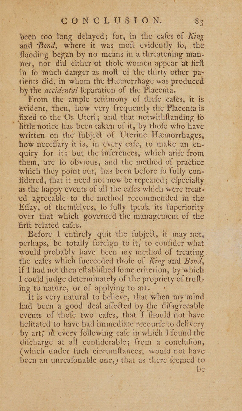 “CONCLU SLON. 84 been too Yong delayed; for, in the cafes of King and ‘Bond, where it was moft evidently fo, the ner, nor did either of thofe women appear at firft in fo much danger as moft of the thirty other pa- tients did, in whom the Hemorrhage was produced from the ample teftimony of thefe cafes, it is | evident, then, how very frequently the Placenta is . ~ written on the fubject of Uterine Heemorrhages, how neceffary it is, in every cafe, to make an en- quiry for it: but ‘the mterences, which arife from them, are fo obvious, and the method of practice which they point out, has been before fo fully con- fidered, that it need not now be repeated; efpecially — ed agreeable to the method recommended in the Effay, of themfelves, fo fully {peak its fuperiority over that which governed the management of the firft related cafes. perhaps, be totally foreign to it, to confider what would probably have been my method of treating . the cafes which fucceeded thofe of King and Bond, if I had not then eftablifhed fome criterion, by which ing to nature, or of applying to art. ' It is very natural to believe, that when my tind had been a good deal affected by the difagreeable events of thofe two cafes, that I fhould not have hefitated to have had immediate recourfe to delivery _ by arty if every following cafe in which I found the - difcharge at all confiderable; from a conclufion, (which under fuch ‘circumftances, would not have been an unreafonable one,) that as there feemed to | be