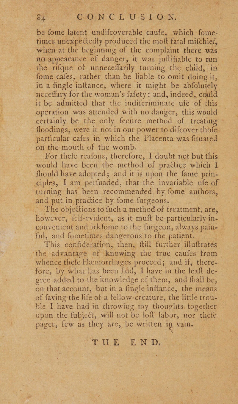 ee ON CE US DO ae ak be fome latent undifcoverable caufe, which fome- _ times unexpectedly produced the mott fatal mifchief, when at the beginning of the complaint there was no appearance of danger, it was jullifiable to run » the rifque of unneceflarily turning. the child, in -fome cafes, rather than be liable to omit doing . in a fingle inftance, where it might be abfoluiely neceffary for the woman’s fafety: and, indeed, could it be admitted that the indiferiminate ufe of this operation was attended with no danger, this would certainly be the only fecure method of treating © - floodings, were it not in our power to difcover thofe. particular cafes in which the Placenta was fituated on the mouth of the womb. : For thefe reafons, therefore, I doubt not but this would have been the method of practice which I | fhould have adopted; and it is upon the fame prin-. ciples, 1 am perfuaded, that the invariable ufe of turning has been recommended. by fome authors, and put in practice by fome furgeons. The obje@ions to fuch a method of treatment, are, however, felf-evident, as it muft be particularly i ins convenient and irkfome to the furgeon, always pain- ful, and fometimes dangerous to the patient. hic confideration, then, ftill further illufrates ‘the advantage of knowing the true caufes from _ whence thefe Haemorrhages proceed; and if, there- fore, by what has been faid, I have in the leat de- eree added to the knowledge of them, and {hall be, on that account, but in a fingle inftance, the means of faving the life ol a fellow-creature, the little trou- ble I have had in throwing my thoughts. together upon the fubject, will not be lof labor, nor thefe pages, few as they are, be written ig vain. THE END z