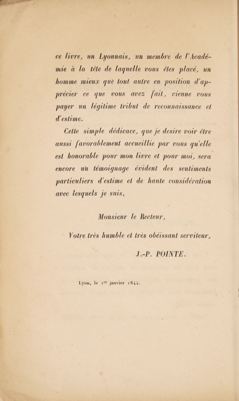 ce livre, un Lyonnais, un membre de l'Acadé¬ mie à la tête de laquelle vous êtes placé, un homme mieux que tout autre en position d’ap¬ précier ce que vous avez fait, vienne vous payer un légitime tribut de reconnaissance et d’estime. Cette simple dédicace, que je desire voir être aussi favorablement accueillie par vous quelle est honorable pour mon livre et pour moi, sera encore un témoignage évident des sentiments particuliers d’estime et de haute considération avec lesquels je suis, Monsieur le Recteur, Votre très humble et très obéissant serviteur, J.-P. POINTE. Lyon, le ter janvier i844-