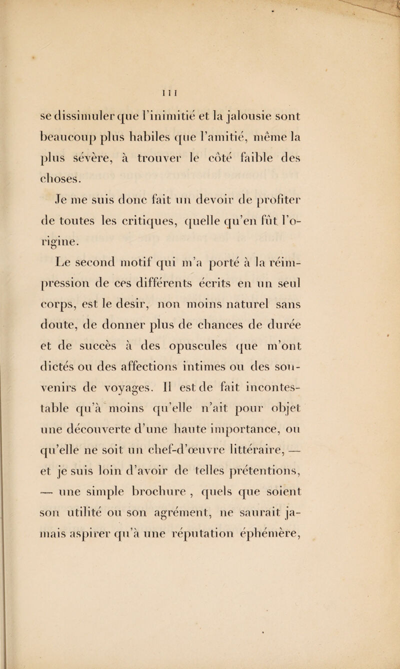 se dissimuler que l’inimitié et la jalousie sont beaucoup plus habiles que l’amitié, même la plus sévère, à trouver le coté faible des choses. Je me suis donc fait un devoir de profiter de toutes les critiques, quelle qu’en fut l’o¬ rigine. Le second motif qui m’a porté à la réim¬ pression de ces différents écrits en un seul corps, est le désir, non moins naturel sans doute, de donner plus de chances de durée et de succès à des opuscules que m’ont dictés ou des affections intimes ou des sou¬ venirs de voyages. Il est de fait incontes¬ table qu’à moins qu’elle n’ait pour objet une découverte d’une haute importance, ou qu’elle ne soit un chef-d’œuvre littéraire, — et je suis loin d’avoir de telles prétentions, — une simple brochure , quels que soient son utilité ou son agrément, ne saurait ja¬ mais aspirer qu’à une réputation éphémère,