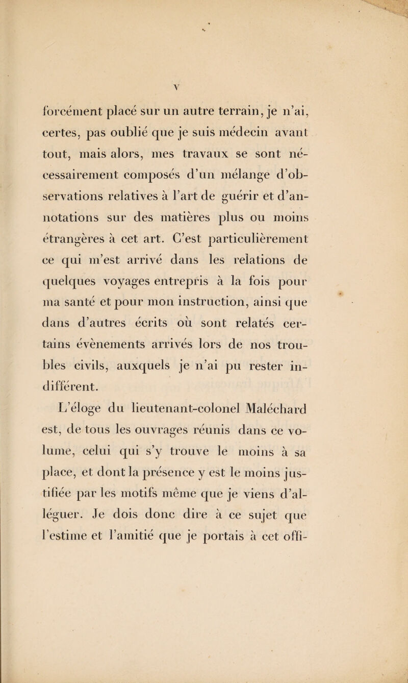 forcément placé sur un autre terrain, je n’ai, certes, pas oublié que je suis médecin ayant tout, mais alors, mes travaux se sont né¬ cessairement composés d’un mélange d’ob¬ servations relatives à l’art de guérir et d’an¬ notations sur des matières plus ou moins étrangères à cet art. C’est particulièrement ce qui m’est arrivé dans les relations de quelques voyages entrepris à la fois pour ma santé et pour mon instruction, ainsi que dans d’autres écrits où sont relatés cer¬ tains évènements arrivés lors de nos trou¬ bles civils, auxquels je n’ai pu rester in¬ différent. L’éloge du lieutenant-colonel Maléchard est, de tous les ouvrages réunis dans ce vo¬ lume, celui qui s’y trouve le moins à sa place, et dont la présence y est le moins jus¬ tifiée par les motifs même que je viens d’al¬ léguer. Je dois donc dire à ce sujet que l’estime et l’amitié que je portais à cet offi-