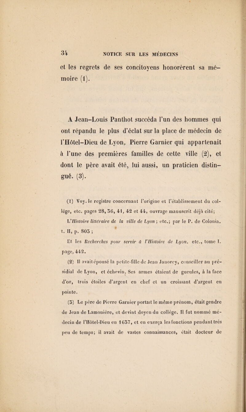 et les regrets de ses concitoyens honorèrent sa mé¬ moire (1). A Jean-Louis Panthot succéda l’un des hommes qui ont répandu le plus d’éclat sur la place de médecin de l’Hôtel-Dieu de Lyon, Pierre Garnier qui appartenait à l’une des premières familles de cette ville (2), et dont le père avait été, lui aussi, un praticien distin- gué. (3). (1) Voy. le registre concernant l’origine et rétablissement du col¬ lège, etc. pages 28, 56, 41, 42 et 44, ouvrage manuscrit déjà cité; VHistoire littéraire de la ville de Lyon ; etc.; par le P. de Colonia. t. II, p. 803 ; Et les Recherches pour servir à l’Histoire de Lyon, etc., tome I. page, 442. (2) Il avait épousé la petite-fille de Jean Janorey, conseiller au pré¬ sidial de Lyon, et échevin. Ses armes étaient de gueules, à la face d’or, trois étoiles d’argent en chef et un croissant d’argent en pointe. (3) Le père de Pierre Garnier portait le même prénom, était gendre de Jean de Lamonière, et devint doyen du collège. Il fut nommé mé¬ decin de l’Hôtel-Dieu en 1637, et en exerça les fonctions pendant très peu de temps; il avait de vastes connaissances, était docteur de