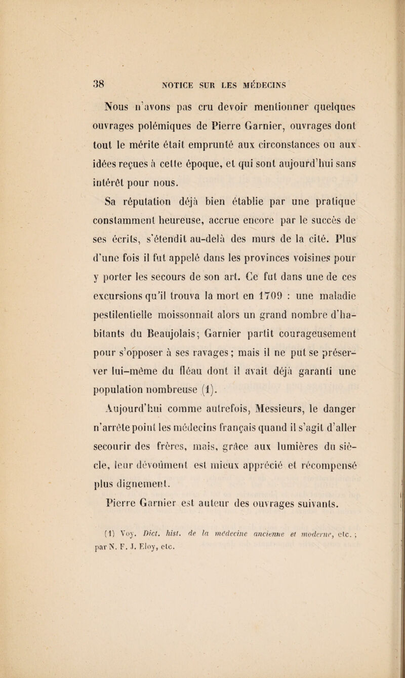 Nous n’avons pas cru devoir mentionner quelques ouvrages polémiques de Pierre Garnier, ouvrages dont tout le mérite était emprunté aux circonstances ou aux. idées reçues à cette époque, et qui sont aujourd’hui sans intérêt pour nous. Sa réputation déjà bien établie par une pratique constamment heureuse, accrue encore par le succès de ses écrits, s’étendit au-delà des murs de la cité. Plus d’une fois il fut appelé dans les provinces voisines pour y porter les secours de son art. Ce fut dans une de ces excursions qu’il trouva la mort en 1709 : une maladie pestilentielle moissonnait alors un grand nombre d’ha¬ bitants du Beaujolais; Garnier partit courageusement pour s’opposer à ses ravages ; mais il ne put se préser¬ ver lui-mème du fléau dont il avait déjà garanti une population nombreuse (1). Aujourd’hui comme autrefois, Messieurs, le danger n’arréte point les médecins français quand il s’agit d’aller secourir des frères, mais, grâce aux lumières du siè¬ cle, leur dévoûment est mieux apprécié et récompensé plus dignement. Pierre Garnier est auteur des ouvrages suivants. (1) Voy. Dict. hist. de la médecine ancienne et moderne, etc. ; par N. F. T. Eloy, etc.