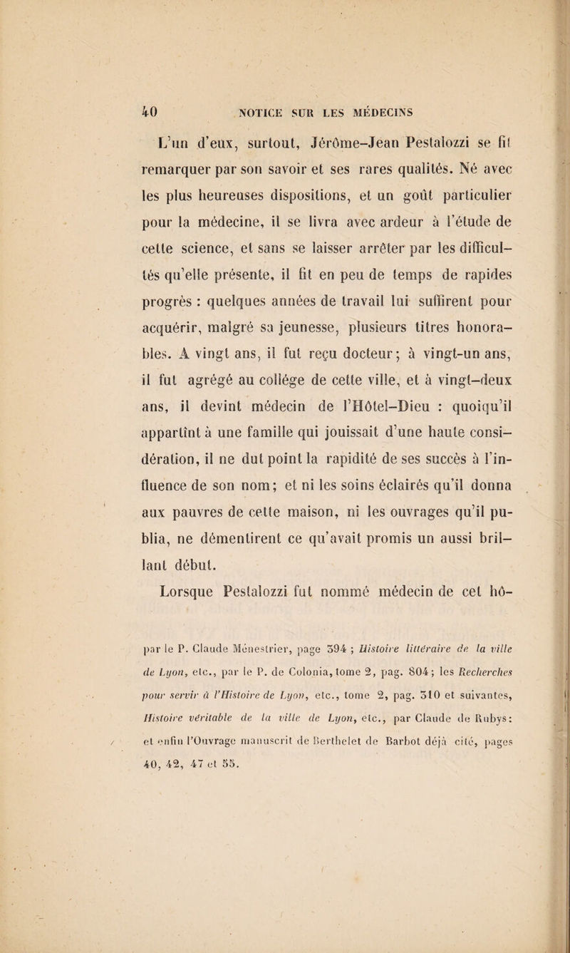 L’un d’eux, surtout, Jérôme-Jean Pestalozzi se fi! remarquer par son savoir et ses rares qualités. Né avec les plus heureuses dispositions, et un goût particulier pour la médecine, ü se livra avec ardeur à l’étude de cette science, et sans se laisser arrêter par les difficul¬ tés qu’elle présente, il fit en peu de temps de rapides progrès : quelques années de travail lui suffirent pour acquérir, malgré sa jeunesse, plusieurs titres honora¬ bles. À vingt ans, i! fut reçu docteur; à vingt-un ans, il fut agrégé au collège de cette ville, et à vingt-deux ans, il devint médecin de l’Hôtel-Bieu : quoiqu’il appartînt à une famille qui jouissait d’une haute consi¬ dération, il ne dut point la rapidité de ses succès à fin¬ due ne e de son nom; et ni les soins éclairés qu’il donna aux pauvres de cette maison, ni les ouvrages qu’il pu¬ blia, ne démentirent ce qu’avait promis un aussi bril¬ lant début. Lorsque Pestalozzi fut nommé médecin de cet hô- par le P. Claude Ménestrier, page 594 ; Histoire littéraire de la ville de Lyon, elc., par le P. de Culonia,tome 2, pag. 804; les Recherches pour servir à l’Histoire de Lyon, etc., tome 2, pag. 310 et suivantes, Histoire véritable de la ville de Lyon, etc,, par Claude de Rubys: et enfin l’Ouvrage manuscrit de Berthelet de Barbot déjà cité, pages 40, 42, 47 et 55.