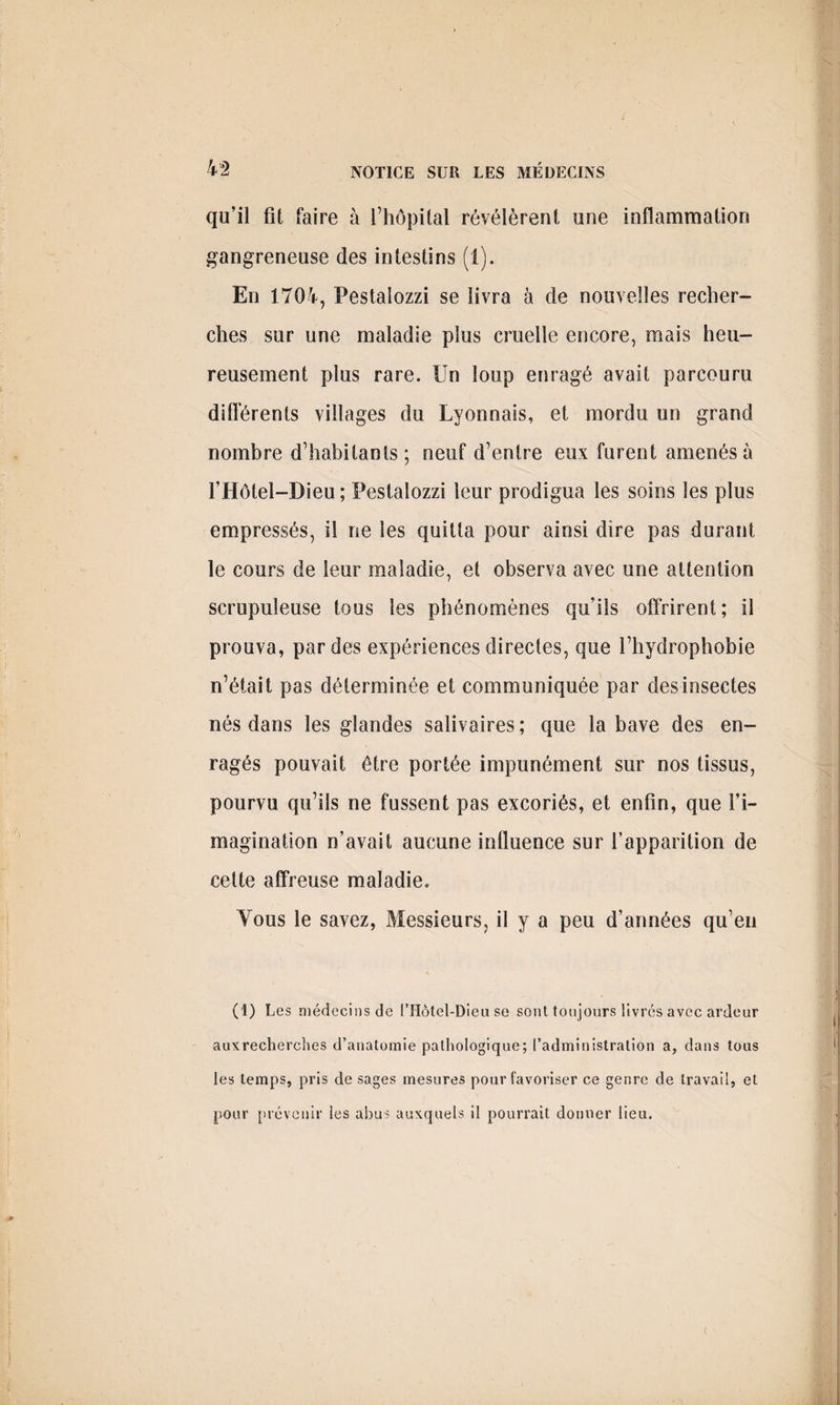 qu’il fît faire à l’hôpital révélèrent une inflammation gangreneuse des intestins (i). En 1704, Pestalozzi se livra à de nouvelles recher¬ ches sur une maladie plus cruelle encore, mais heu¬ reusement plus rare. Un loup enragé avait parcouru dilférents villages du Lyonnais, et mordu un grand nombre d’habitants; neuf d’entre eux furent amenés à l’Hôtel-Dieu; Pestalozzi leur prodigua les soins les plus empressés, il ne les quitta pour ainsi dire pas durant le cours de leur maladie, et observa avec une attention scrupuleuse tous les phénomènes qu’ils offrirent; il prouva, par des expériences directes, que l’hydrophobie n’était pas déterminée et communiquée par des insectes nés dans les glandes salivaires ; que la bave des en¬ ragés pouvait être portée impunément sur nos tissus, pourvu qu’ils ne fussent pas excoriés, et enfin, que l’i¬ magination n’avait aucune influence sur l’apparition de cette affreuse maladie. Vous le savez, Messieurs, il y a peu d’années qu’en (I) Les médecins de l’Hôtel-Dieu se sont toujours livrés avec ardeur auxrecherches d’anatomie pathologique; l’administration a, dans tous les temps, pris de sages mesures pour favoriser ce genre de travail, et pour prévenir les abus auxquels il pourrait donner lieu. (