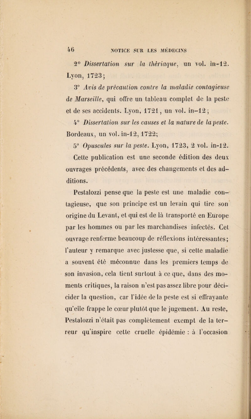 2° Dissertation sur la thériaque, un vol. in-12. Lyon, 1723; 3° Avis de précaution contre la maladie contagieuse de Marseille, qui offre un tableau complet de la peste et de ses accidents. Lyon, 1721, un vol. in-12 ; 4° Dissertation sur les causes et la nature de la peste. Bordeaux, un vol. in-12, 1722; 5° Opuscules sur la peste. Lyon, 1723, 2 vol. in-12. Cette publication est une seconde édition des deux ouvrages précédents, avec des changements et des ad¬ ditions. Pestalozzi pense que la peste est une maladie con¬ tagieuse, que son principe est un levain qui tire son origine du Levant, et qui est de là transporté en Europe par les hommes ou par les marchandises infectés. Cet ouvrage renferme beaucoup de réflexions intéressantes; l’auteur y remarque avec justesse que, si cette maladie a souvent été méconnue dans les premiers temps de son invasion, cela tient surtout à ce que, dans des mo¬ ments critiques, la raison n’est pas assez libre pour déci- cider la question, car l’idée de la peste est si effrayante qu’elle frappe le cœur plutôt que le jugement. Au reste, Pestalozzi n’était pas complètement exempt de la ter¬ reur qu’inspire cette cruelle épidémie : à l’occasion