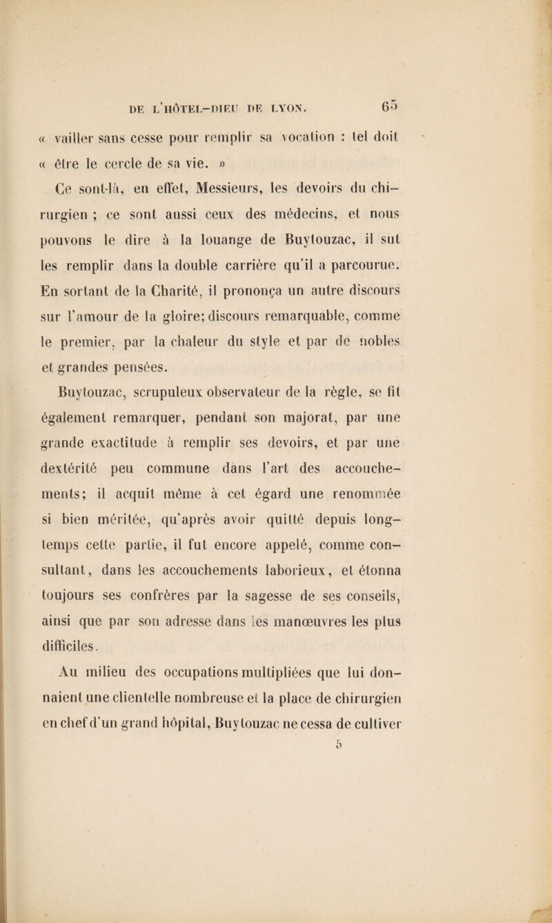 « vailler sans cesse pour remplir sa vocation : tel doit « être le cercle de sa vie. » Ce sont-là, en effet, Messieurs, les devoirs du chi¬ rurgien ; ce sont aussi ceux des médecins, et nous pouvons le dire à la louange de Buytouzac, il sut les remplir dans la double carrière qu’il a parcourue. En sortant de la Charité, il prononça un autre discours sur l’amour de la gloire; discours remarquable, comme le premier, par la chaleur du style et par de nobles et grandes pensées. Buytouzac, scrupuleux observateur de la règle, se fit également remarquer, pendant son majorât, par une grande exactitude à remplir ses devoirs, et par une dextérité peu commune dans l’art des accouche¬ ments; il acquit même à cet égard une renommée si bien méritée, qu’après avoir quitté depuis long¬ temps cette partie, il fut encore appelé, comme con¬ sultant, dans les accouchements laborieux, et étonna toujours ses confrères par la sagesse de ses conseils, ainsi que par son adresse dans les manœuvres les plus difficiles. Au milieu des occupations multipliées que lui don¬ naient une clienlelle nombreuse et la place de chirurgien en chef d’un grand hôpital, Buytouzac ne cessa de cultiver 5