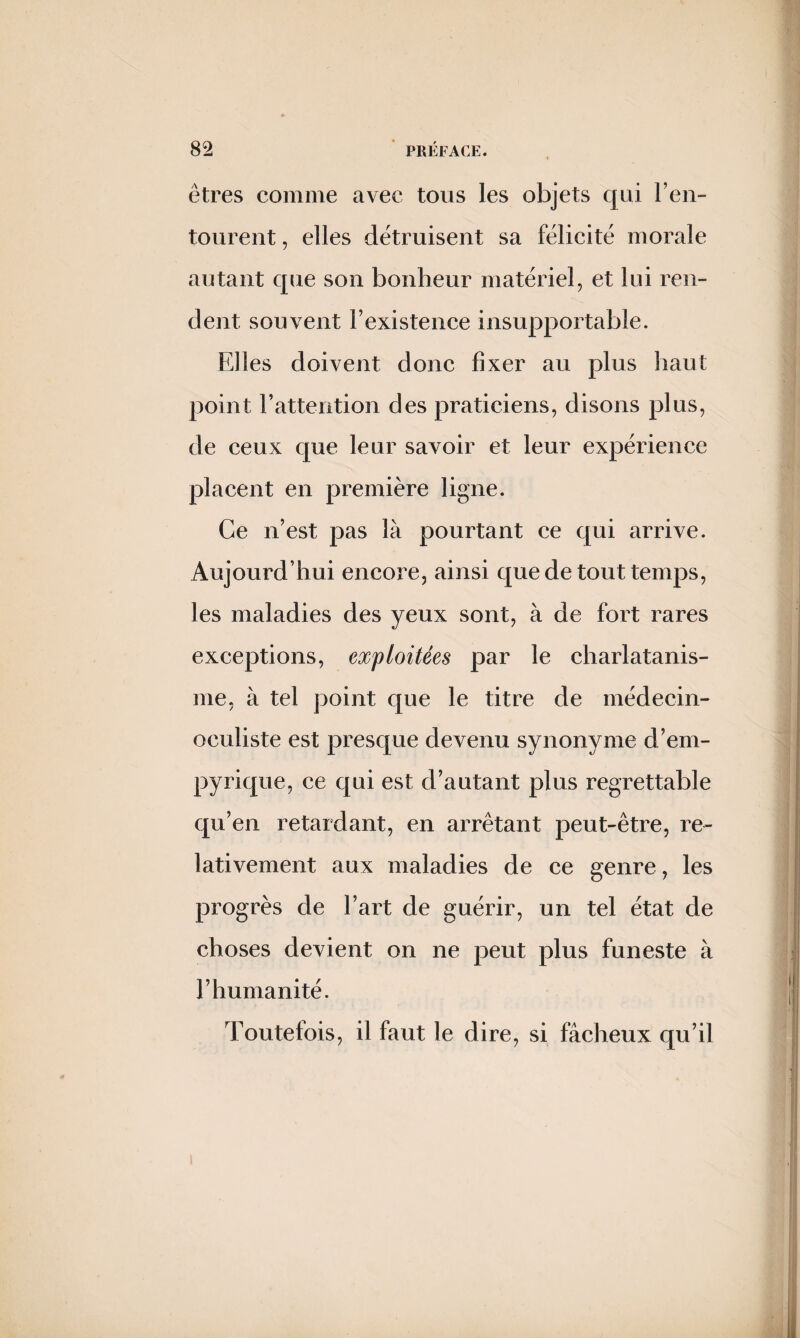 êtres comme avec tous les objets qui l’en- tourent, elles détruisent sa félicité morale autant que son bonheur matériel, et lui ren¬ dent souvent Fexistence insupportable. Elles doivent donc fixer au plus haut point l’attention des praticiens, disons plus, de ceux que leur savoir et leur expérience placent en première ligne. Ce n’est pas là pourtant ce qui arrive. Aujourd’hui encore, ainsi que de tout temps, les maladies des yeux sont, à de fort rares exceptions, exploitées par le charlatanis¬ me, à tel point que le titre de médecin- oculiste est presque devenu synonyme d’ein- pyrique, ce qui est d’autant plus regrettable qu’en retardant, en arrêtant peut-être, re¬ lativement aux maladies de ce genre, les progrès de l’art de guérir, un tel état de choses devient on ne peut plus funeste à l’humanité. Toutefois, il faut le dire, si fâcheux qu’il