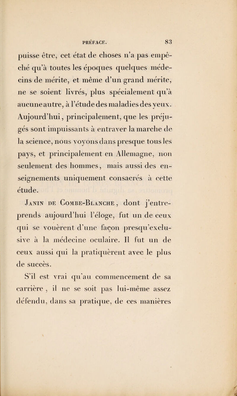 puisse être, cet état de choses n’a pas empê¬ ché qu’à toutes les époques quelques méde¬ cins de mérite, et même d’un grand mérite, ne se soient livrés, plus spécialement qu’à aucune autre, à l’étude des maladies des yeux. Aujourd’hui, principalement, que les préju¬ gés sont impuissants à entraver la marche de la science, nous voyons dans presque tous les pays, et principalement en Allemagne, non seulement des hommes, mais aussi des en¬ seignements uniquement consacrés à cette étude. Janin de Combe-Blanche, dont j’entre¬ prends aujourd’hui l’éloge, fut un de ceux qui se vouèrent cl’une façon presqu’exclu- sive à la médecine oculaire. Il fut un de ceux aussi qui la pratiquèrent avec le plus de succès. S’il est vrai qu’au commencement de sa carrière , il ne se soit pas lui-même assez défendu, dans sa pratique, de ces manières