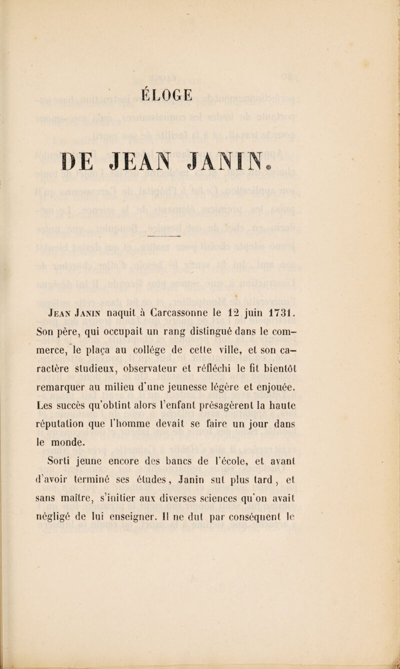 DE JEAN Jean Janin naquit à Carcassonne le Î2 juin 1731. Son père, qui occupait un rang distingué clans le com¬ merce, le plaça au collège de celle ville, et son ca¬ ractère studieux, observateur et réfléchi le fit bientôt remarquer au milieu d'une jeunesse légère et enjouée. Les succès qu’obtint alors l’enfant présagèrent la haute réputation que l’homme devait se faire un jour dans le monde. Sorti jeune encore des bancs de l’école, et avant d’avoir terminé ses études, Janin sut plus tard , et sans maître, s’initier aux diverses sciences qu’on avait négligé de lui enseigner. I! ne dut par conséquent le