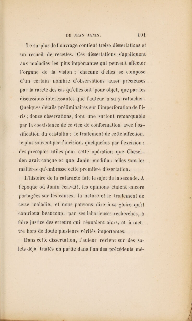 Le surplus de l’ouvrage contient treize dissertations et tin recueil de recettes. Ces dissertations s’appliquent aux maladies les plus importantes qui peuvent afTecler l’organe de la vision ; chacune d’elles se compose d’un certain nombre d’observations aussi précieuses par la rareté des cas qu’elles ont pour objet, que par les discussions intéressantes que l’auteur a su y rattacher. Quelques détails préliminaires sur l’imperforaiion de l’i¬ ris; douze observations, dont une surtout remarquable par la coexistence de ce vice de conformation avec l’os¬ sification du cristallin ; le traitement de cette affection, le plus souvent par l’incision, quelquefois par l’excision ; des préceptes utiles pour cette opération que Ghesel- den avait conçue et que Janin modifia : telles sont les matières qu’embrasse cette première dissertation. L’histoire de la cataracte fait le sujet de la seconde. À l’époque où Janin écrivait, les opinions étaient encore partagées sur les causes, la nature et le traitement de celle maladie, et nous pouvons dire à sa gloire qu’il contribua beaucoup, par ses laborieuses recherches, à faire justice des erreurs qui régnaient alors, et à met¬ tre hors de doute plusieurs vérités importantes. Dans cette dissertation, fauteur revient sur des su¬ jets déjà traités en partie dans l’un des précédents mé-