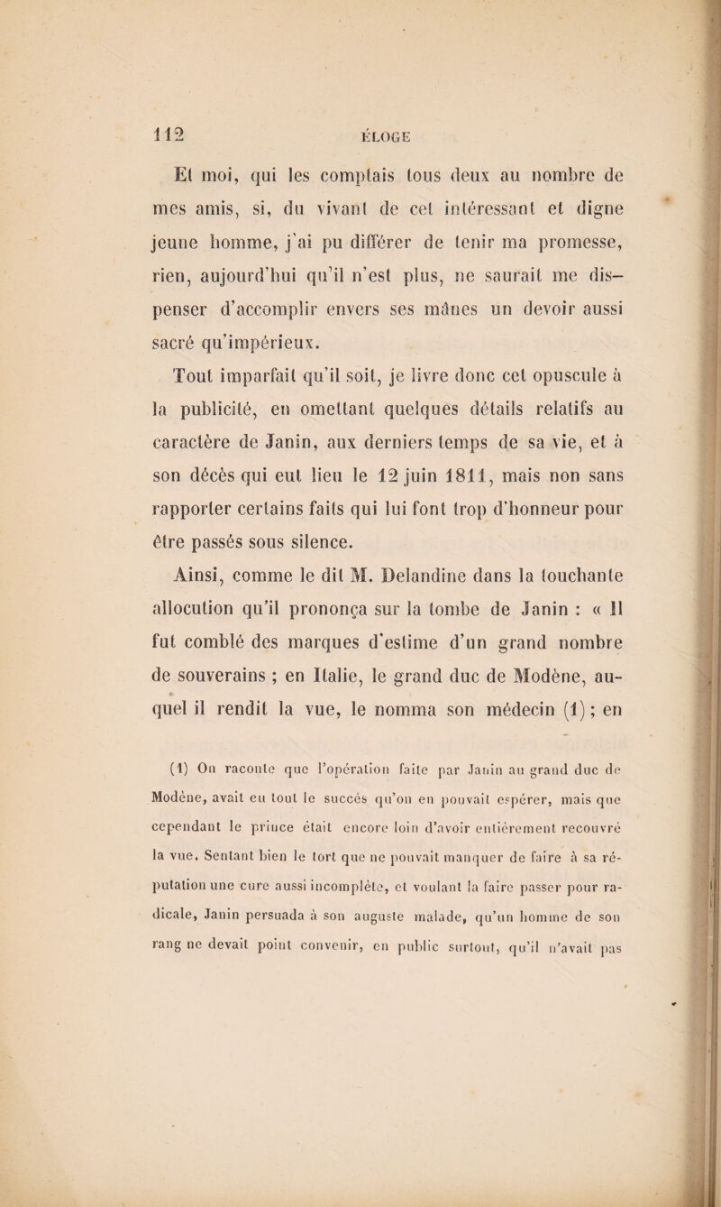 Et moi, qui les complais tous deux au nombre de mes amis, si, du vivant de cet intéressant et digne jeune homme, j'ai pu différer de tenir ma promesse, rien, aujourd’hui qu’il n’est plus, ne saurait me dis¬ penser d’accomplir envers ses mânes un devoir aussi sacré qu’impérieux. Tout imparfait qu’il soit, je livre donc cet opuscule à la publicité, en omettant quelques détails relatifs au caractère de Janin, aux derniers temps de sa vie, et à son décès qui eut lieu le 12 juin 1811, mais non sans rapporter certains faits qui lui font trop d'honneur pour être passés sous silence. Ainsi, comme le dit M. Delandine dans la touchante allocution qu’il prononça sur la tombe de Janin : « il fut comblé des marques d’estime d’un grand nombre de souverains ; en Italie, le grand duc de Modène, au- ç. quel il rendit la vue, le nomma son médecin (1) ; en (1) On raconte? que l’opération faite par Janin au grand duc de Modene, avait eu tout le succès qu’on en pouvait espérer, mais que cependant le prince était encore loin d’avoir entièrement recouvré la vue. Sentant bien le tort que ne pouvait manquer de faire à sa ré¬ putation une cure aussi incomplète, et voulant la faire passer pour ra¬ dicale, Janin persuada à son auguste malade, qu’un homme de son rang ne devait point convenir, en public surtout, qu’il n’avait pas