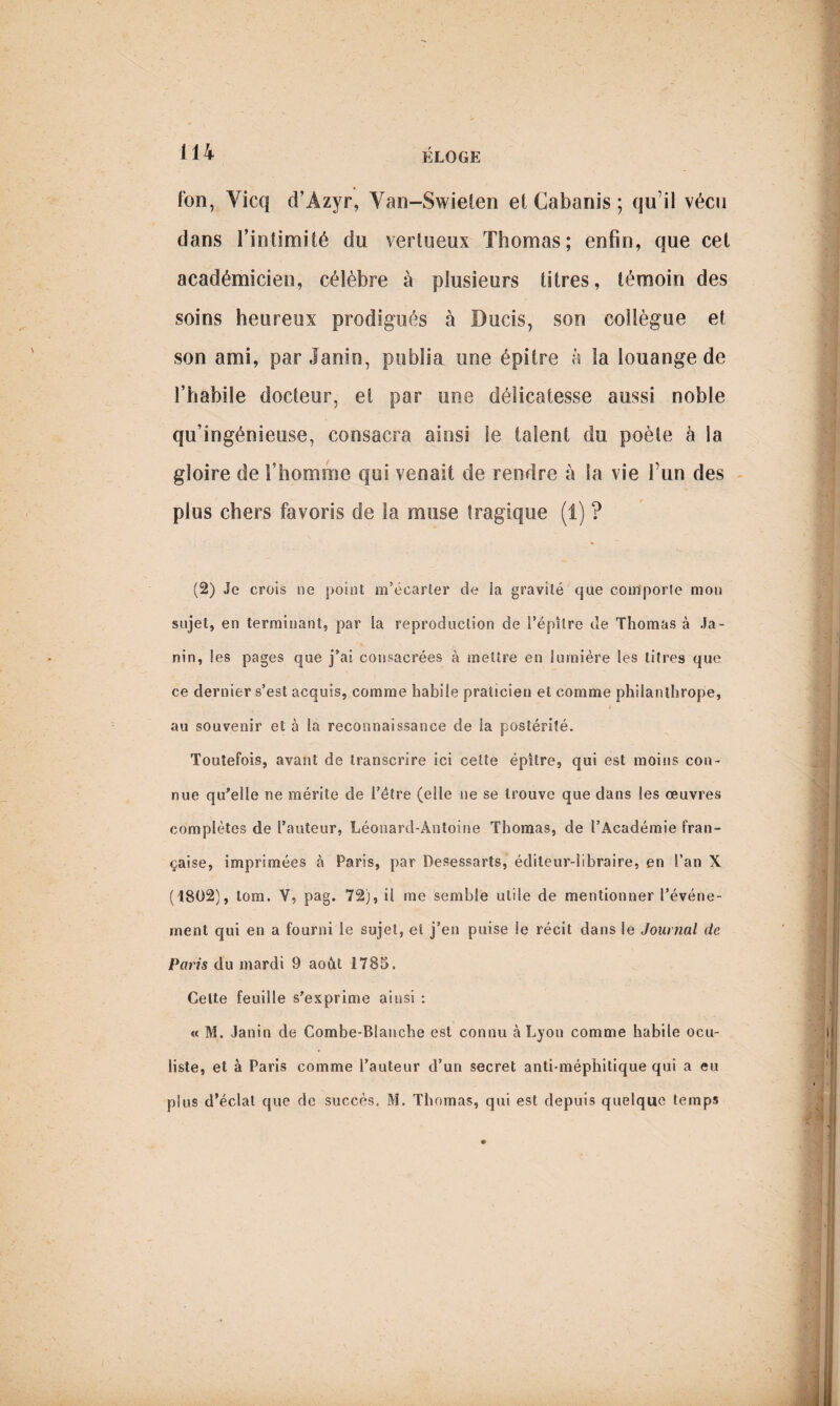 ion, Vicq d’Azyr, Van-Swieten et Cabanis ; qu’il vécu dans l’intimité du vertueux Thomas; enfin, que cet académicien, célèbre à plusieurs titres, témoin des soins heureux prodigués à Bucis, son collègue et son ami, par Janio, publia une épitre à la louange de l’habile docteur, et par une délicatesse aussi noble qu’ingénieuse, consacra ainsi le talent du poète à la gloire de l’homme qui venait de rendre à la vie l’un des plus chers favoris de la muse tragique (1) ? (2) Je crois ne point m’écarler de ia gravité que comporte mon sujet, en terminant, par la reproduction de l’épître de Thomas à Ja- nin, les pages que j’ai consacrées à mettre en lumière les titres que ce dernier s’est acquis, comme habile praticien et comme philanthrope, au souvenir et à la reconnaissance de la postérité. Toutefois, avant de transcrire ici cette épîlre, qui est moins con¬ nue qu’elle ne mérite de l’étre (elle ne se trouve que dans les œuvres complètes de l’auteur, Léonard-Antoine Thomas, de l’Académie fran¬ çaise, imprimées à Paris, par Desessarts, éditeur-libraire, en l’an X (1802), lom. V, pag. 72), il me semble utile de mentionner l’événe¬ ment qui en a fourni le sujet, et j’en puise le récit dans le Journal de Paris du mardi 9 août 1785. Cette feuille s’exprime ainsi : « M. Janin de Combe-Blanche est connu à Lyon comme habile ocu¬ liste, et à Paris comme l’auteur d’un secret anti-méphitique qui a eu plus d’éclat que de succès. M. Thomas, qui est depuis quelque temps