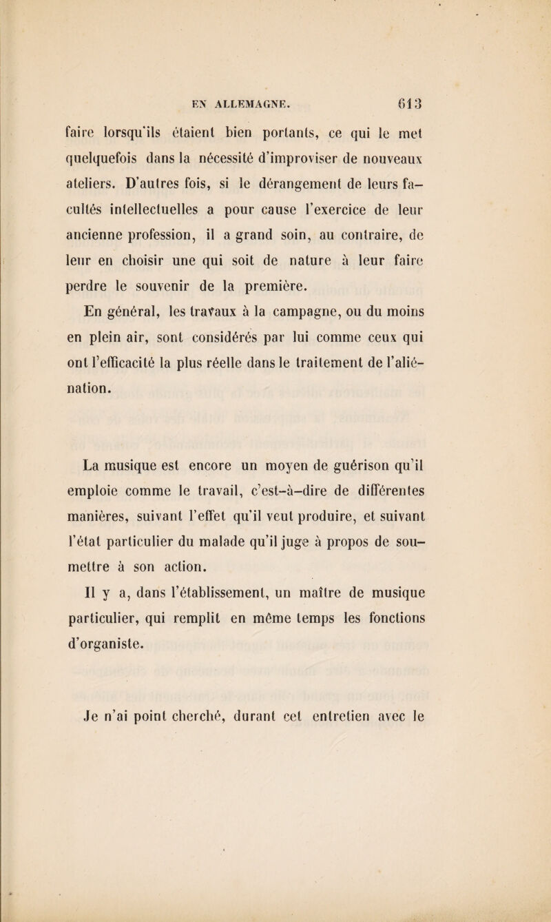 faire lorsqu'ils étaient bien portants, ce qui le met quelquefois dans la nécessité d’improviser de nouveaux ateliers. D’aulres fois, si le dérangement de leurs fa¬ cultés intellectuelles a pour cause l’exercice de leur ancienne profession, il a grand soin, au contraire, de leur en choisir une qui soit de nature à leur faire perdre le souvenir de la première. En général, les travaux à la campagne, ou du moins en plein air, sont considérés par lui comme ceux qui ont l’efficacité la plus réelle dans le traitement de l’alié¬ nation. La musique est encore un moyen de guérison qu’il emploie comme le travail, c’est-à-dire de différentes manières, suivant l’effet qu’il veut produire, et suivant l’état particulier du malade qu’il juge à propos de sou¬ mettre à son action. Il y a, dans l’établissement, un maître de musique particulier, qui remplit en même temps les fonctions d’organiste. Je n’ai point cherché, durant cet entretien avec le