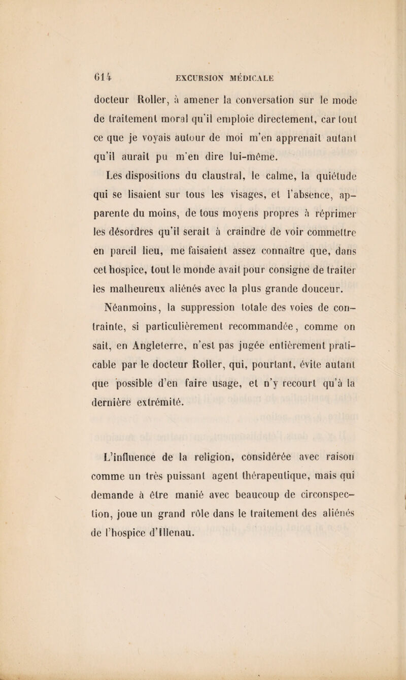 docteur Roller, à amener la conversation sur le mode de traitement moral qu'il emploie directement, car tout ce que je voyais autour de moi m’en apprenait autant qu’il aurait pu m’en dire lui-même. Les dispositions du claustral, le calme, la quiétude qui se lisaient sur tous les visages, et l’absence, ap¬ parente du moins, de tous moyens propres à réprimer les désordres qu’il serait à craindre de voir commettre en pareil lieu, me faisaient assez connaître que, dans cet hospice, tout le monde avait pour consigne de traiter les malheureux aliénés avec la plus grande douceur. Néanmoins, la suppression totale des voies de con¬ trainte, si particulièrement recommandée, comme on sait, en Angleterre, n’est pas jugée entièrement prati¬ cable par le docteur Roller, qui, pourtant, évite autant que possible d’en faire usage, et n’y recourt qu’à la dernière extrémité. L’influence de la religion, considérée avec raison comme un très puissant agent thérapeutique, mais qui demande à être manié avec beaucoup de circonspec¬ tion, joue un grand rôle dans le traitement des aliénés de l’hospice d’îllenau.