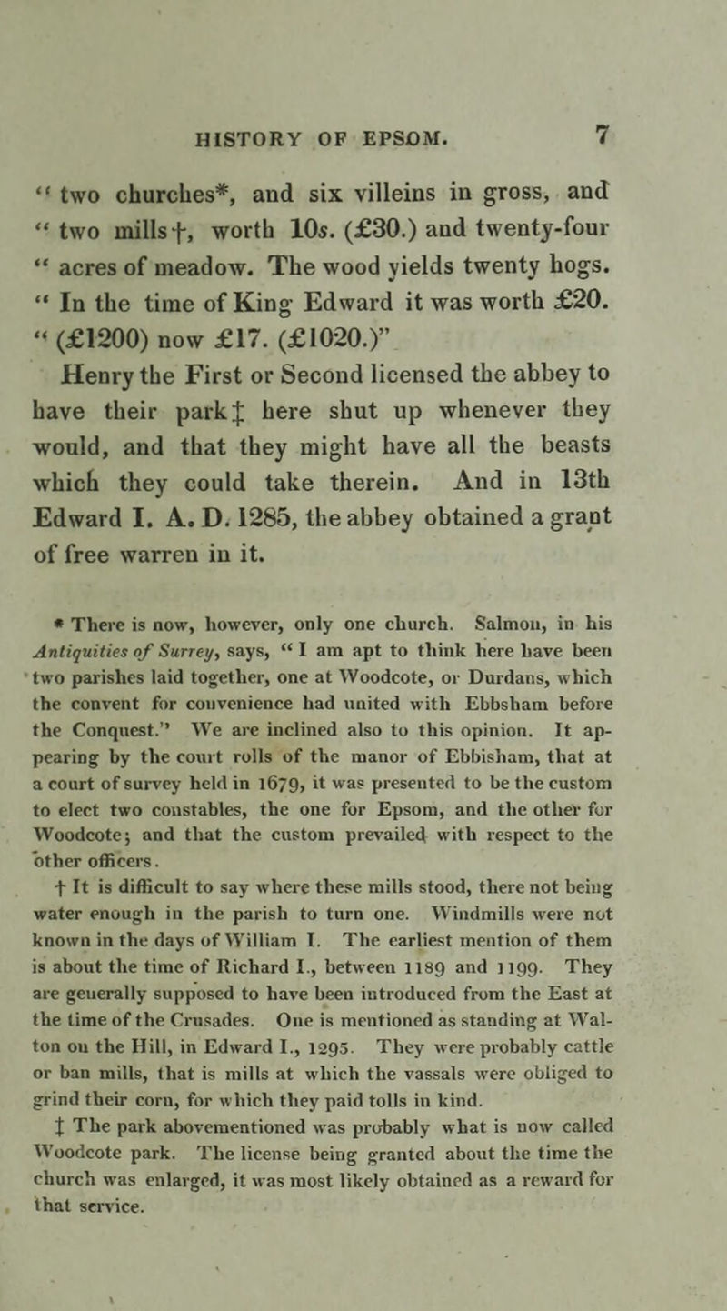 “*two churches*, and six villeins in gross, and “two mills+, worth 10s. (£30.) and twenty-four *« acres of meadow. The wood yields twenty hogs. “In the time of King Edward it was worth £20. “« (£1200) now £17. (£1020.)”. Henry the First or Second licensed the abbey to have their park{ here shut up whenever they would, and that they might have all the beasts which they could take therein. And in 18th Edward I, A. D. 1285, the abbey obtained a grant of free warren in it. *® There is now, however, only one church. Salmon, in his Antiquities of Surrey, says, “1 am apt to think here have been *two parishes laid together, one at Woodcote, or Durdans, which the convent for convenience had united with Ebbsham before the Conquest.” We are inclined also to this opinion. It ap- pearing by the court rolls of the manor of Ebbisham, that at a court of survey held in 1679, it was presented to be the custom to elect two constables, the one for Epsom, and the other for Woodcote; and that the custom prevailed. with respect to the other officers. + It is difficult to say where these mills stood, there not being water enough in the parish to turn one. Windmills were not known in the days of William I. The earliest mention of them is about the time of Richard I., between 1189 and 1199. They are geuerally supposed to have been introduced from the East at the time of the Crusades. One is mentioned as standing at Wal- ton on the Hill, in Edward I., 1295. They were probably cattle or ban mills, that is mills at which the vassals were obliged to grind their corn, for which they paid tolls in kind. { The park abovementioned was probably what is now called Woodcote park. The license being granted about the time the church was enlarged, it was most likely obtained as a reward for that service.