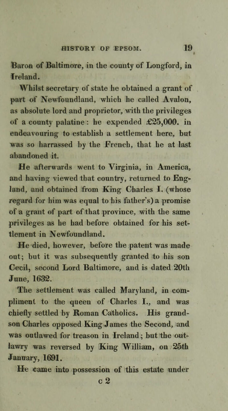 Baron of Baltimore, in the county of Longford, in Treland. Whilst secretary of state he obtained a grant of part of Newfoundland, which he called Avalon, as absolute lord and proprietor, with the privileges of a county palatine: he expended £25,000. in endeavouring to establish a settlement here, but was so harrassed by the French, that he at last abandoned it. He afterwards went to Virginia, in America, and having viewed that country, returned to Eng- land, and obtained from King Charles I. (whose regard for him was equal to his father’s) a promise of a grant of part of that province, with the same privileges as he had before obtained for his set- tlement in Newfoundland. He-died, however, before the patent was made out; but it was subsequently granted ito his son Cecil, second Lord Baltimore, and is dated 20th June, 1632. ‘The settlement was called Maryland, in com- pliment to the queen of Charles I., and was chiefly settled by Roman Catholics. His grand- son Charles opposed King James the Second, and was outlawed for treason in Ireland ; but ‘the out- lawry was reversed by King William, | on ) 25th January, 1691. He came into possession of ‘this ncititi under c2