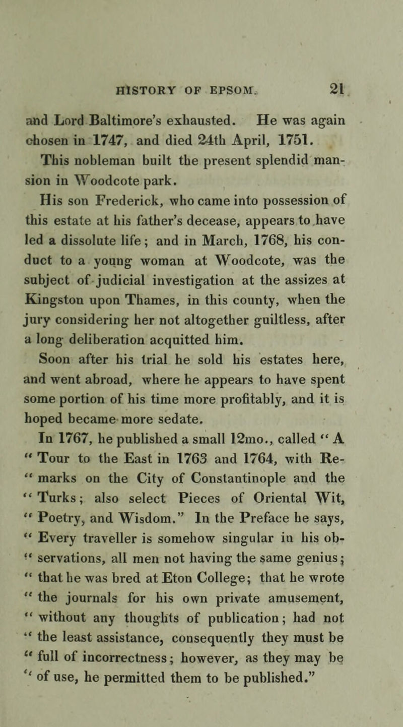 and Lord Baltimore’s exhausted. He was again chosen in*1747, and died 24th April, 1751. This nobleman built the present splendid man- sion in Woodcote park. His son Frederick, who came into possession of this estate at his father’s decease, appears to have led a dissolute life; and in March, 1768, his con- duct to a young woman at Woodcote, was the subject of- judicial investigation at the assizes at Kingston upon Thames, in this county, when the jury considering her not altogether guiltless, after a long deliberation acquitted him. Soon after his trial he sold his estates here, and went abroad, where he appears to have spent some portion of his time more profitably, and it is hoped became more sedate. In 1767, he published a small 12mo., called “A “Tour to the East in 1763 and 1764, with Re- “‘marks on the City of Constantinople and the ‘Turks; also select Pieces of Oriental Wit, ‘* Poetry, and Wisdom.” In the Preface he says, *« Every traveller is somehow singular in his ob- ‘* servations, all men not having the same genius; “« that he was bred at Eton College; that he wrote “the journals for his own private amusement, *‘ without any thouglits of publication; had not ‘* the least assistance, consequently they must be ‘* full of incorrectness; however, as they may be “ of use, he permitted them to be published.”