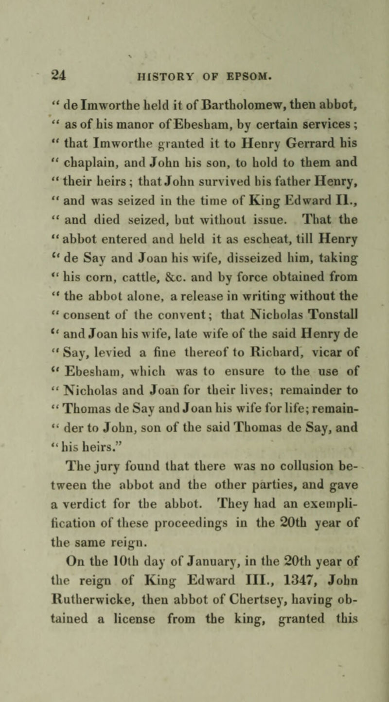 ‘« de Imworthe held it of Bartholomew, then abbot, “« as of his manor of Ebesham, by certain services ; “that Imworthe granted it to Henry Gerrard his “‘ chaplain, and John his son, to hold to them and ‘their heirs ; that John survived bis father Henry, “and was seized in the time of King Edward IL., ‘‘ and died seized, but without issue. That the ‘abbot entered and held it as escheat, till Henry “de Say and Joan his wife, disseized him, taking “his corn, cattle, &amp;c. and by force obtained from ** the abbot alone, a release in writing without the “ consent of the convent; that Nicholas Tonstall ‘* and Joan his wife, late wife of the said Henry de “Say, levied a fine thereof to Richard, vicar of ‘¢ Ebesham, which was to ensure to the use of ‘“« Nicholas and Joan for their lives; remainder to ‘« Thomas de Say and Joan his wife for life; remain- “der to Jobn, son of the said Thomas de Say, and ‘his heirs.” ; The jury found that there was no collusion be- tween the abbot and the other parties, and gave a verdict for the abbot. ‘They had an exempli- fication of these proceedings in the 20th year of the same reign. On the 10th day of January, in the 20th year of the reign of King Edward III., 1347, John Rutherwicke, then abbot of Chertsey, having ob- tained a license from the king, granted this