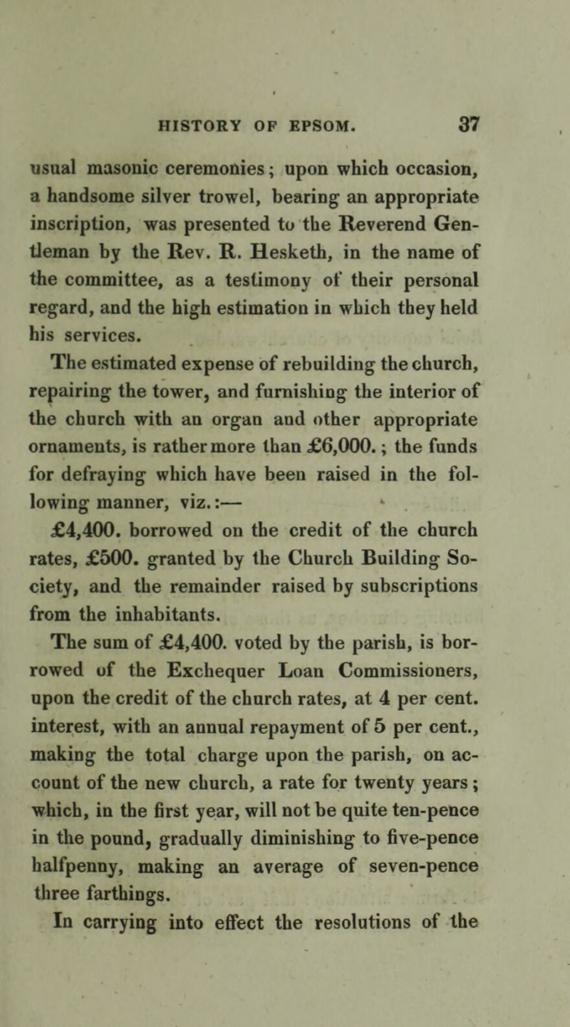 usual masonic ceremonies; upon which occasion, a handsome silyer trowel, bearing an appropriate inscription, was presented tu the Reverend Gen- tleman by the Rey. R. Hesketh, in the name of the committee, as a tesfimony of their personal regard, and the high estimation in which they held his services. . The estimated expense of rebuilding the church, repairing the tower, and furnishing the interior of the church with an organ and other appropriate ornaments, is rather more than £6,000. ; the funds for defraying which have been raised in the fol- lowing manner, viz. :— £4,400. borrowed on the credit of the church rates, £500. granted by the Church Building So- ciety, and the remainder raised by subscriptions from the inhabitants. The sum of £4,400. voted by the parish, is bor- rowed of the Exchequer Loan Commissioners, upon the credit of the church rates, at 4 per cent. interest, with an annual repayment of 5 per cent., making the total charge upon the parish, on ac- count of the new church, a rate for twenty years ; which, in the first year, will not be quite ten-pence in the pound, gradually diminishing to five-pence halfpenny, making an average of seven-pence three farthings. In carrying into effect the resolutions of the