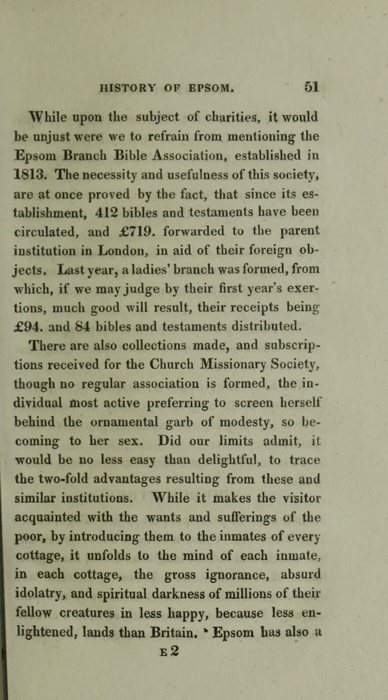 While upon the subject of charities, it would be unjust were we to refrain from mentioning the Epsom Branch Bible Association, established in 1813. The necessity and usefulness of this society, are at once proved by the fact, that since its es- tablishment, 412 bibles and testaments have been circulated, and £719. forwarded to the parent institution in London, in aid of their foreign ob- jects. Last year, a ladies’ branch was formed, from which, if we may judge by their first year’s exer- tions, much good will result, their receipts being £94, and 84 bibles and testaments distributed. There are also collections made, and subscrip- tions received for the Church Missionary Society, though no regular association is formed, the in- dividual most active preferring to screen herself behind the ornamental garb of modesty, so be- coming to her sex. Did our limits admit, it would be no less easy than delightful, to trace the two-fold advantages resulting from these and similar institutions. While it makes the visitor acquainted with the wants and sufferings of the poor, by introducing them to the inmates of every cottage, it unfolds to the mind of each inmate, in each cottage, the gross ignorance, absurd idolatry, and spiritual darkness of millions of their fellow creatures in less happy, because less en- lightened, lands than Britain, * Epsom has also a E2