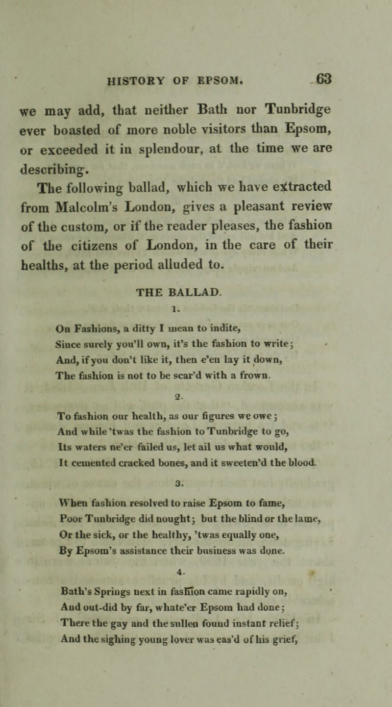 we may add, that neither Bath nor Tunbridge ever boasted of more noble visitors than Epsom, or exceeded it in splendour, at the time we are describing. The following ballad, which we have extracted from Malcolm’s London, gives a pleasant review of the custom, or if the reader pleases, the fashion of the citizens of London, in the care of their healths, at the period alluded to. THE BALLAD. 1. On Fashions, a ditty I mean to indite, Since surely you’ll own, it’s the fashion to write; And, if you don’t like it, then e’en lay it down, The fashion is not to be scar’d with a frown. 2. To fashion our health, as our figures we owe ; And while twas the fashion to Tunbridge to go, Its waters ne’er failed us, let ail us what would, It cemented cracked bones, and it sweeten’d the blood. 3. When fashion resolved to raise Epsom to fame, Poor Tunbridge did nought; but the blind or the lame, Or the sick, or the healthy, ’twas equally one, By Epsom’s assistance their business was done. 4. , Bath’s Springs next in fashion came rapidly on, And out-did by far, whate’er Epsom had done ; There the gay and the sullen found instant relief; And the sighing young lover was eas’d of his grief,