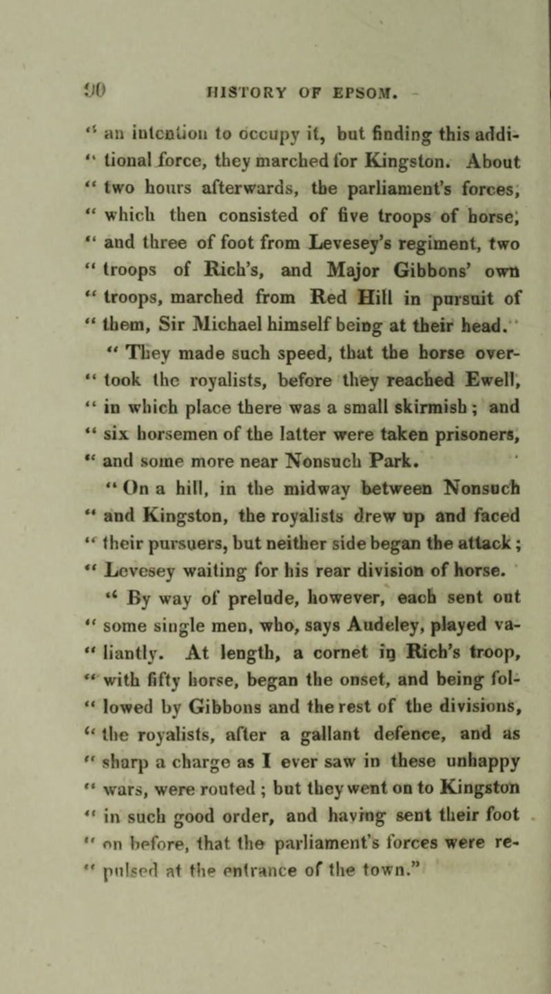 “ an intention to occupy if, but finding this addi- ‘* tional force, they marched for Kingston. About “‘two hours afterwards, the parliament’s forces; “which then consisted of five troops of horse; ‘and three of foot from Levesey’s regiment, two “troops of Rich’s, and Major Gibbons’ own * troops, marched from Red Hill in pursuit of “them, Sir Michael himself being at their head.’ “‘ They made such speed, that the horse over- “took the royalists, before ‘they reached Ewell, ‘* in which place there was a small skirmish; and ** six horsemen of the latter were taken a. ** and some more near Nonsuch Park. “Ona hill, in the midway between Nonsuch “and Kingston, the royalists drew up and faced ‘« their pursuers, but neither side began the attack ; ** Levesey waiting for his rear division of horse. ° «&lt; By way of prelude, however, each sent out ‘““ some single men, who, says Audeley, played va- “liantly. At length, a cornet in Rich’s troop, * with fifty horse, began the onset, and being fol- “lowed by Gibbons and the rest of the divisions, “the royalists, after a gallant defence, and as ‘ sharp a charge as I ever saw in these unhappy ‘* wars, were routed ; but they went on to Kingston ‘in such good order, and haying sent their foot . ‘on before, that the parliament’s forces were re- *‘ puised at the entrance of the town.”