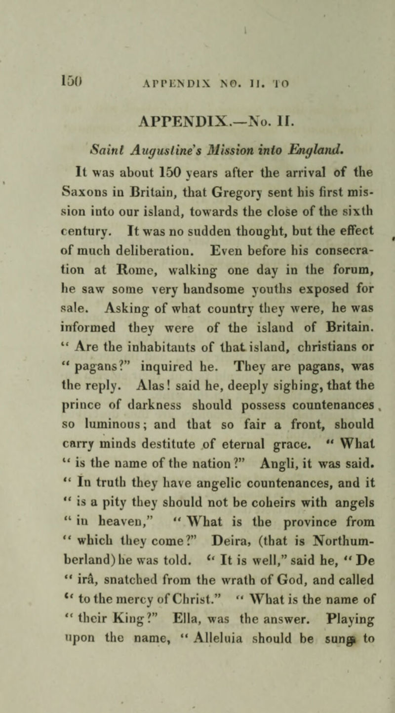 APPENDIX.—No. II. Saint Augustine's Mission into England. It was about 150 years after the arrival of the Saxons in Britain, that Gregory sent his first mis- sion into our island, towards the close of the sixth century. It was no sudden thought, but the effect of much deliberation. Even before his consecra- tion at Rome, walking one day in the forum, he saw some very handsome youths exposed for sale. Asking of what country they were, he was informed they were of the island of Britain. ‘* Are the inhabitants of that island, christians or “‘ pagans?” inquired he. They are pagans, was the reply. Alas! said he, deeply sighing, that the prince of darkness should possess countenances , so luminous; and that so fair a front, should carry minds destitute of eternal grace. “ What ‘is the name of the nation?” Angli, it was said. ‘In truth they have angelic countenances, and it ‘is a pity they should not be coheirs with angels “in heaven,” ‘ What is the province from ‘‘ which they come?” Deira, (that is Northum- berland) he was told. ‘ It is well,” said he, ‘‘ De ‘* ira, snatched from the wrath of God, and called ** to the mercy of Christ.” ‘ What is the name of ‘their King?” Ella, was the answer. Playing upon the name, “ Alleluia should be sung to