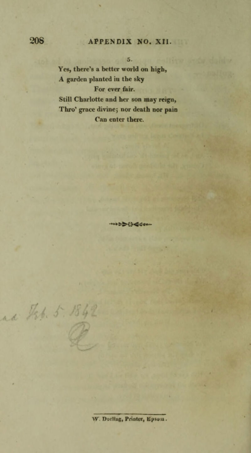 5. Yes, there’s a better world on high, A garden planted in the sky For ever fair. Still Charlotte and her son may reign, Thro’ grace divine; nor death nor pain Can enter there. W. Dorling, Printer, Epsom.